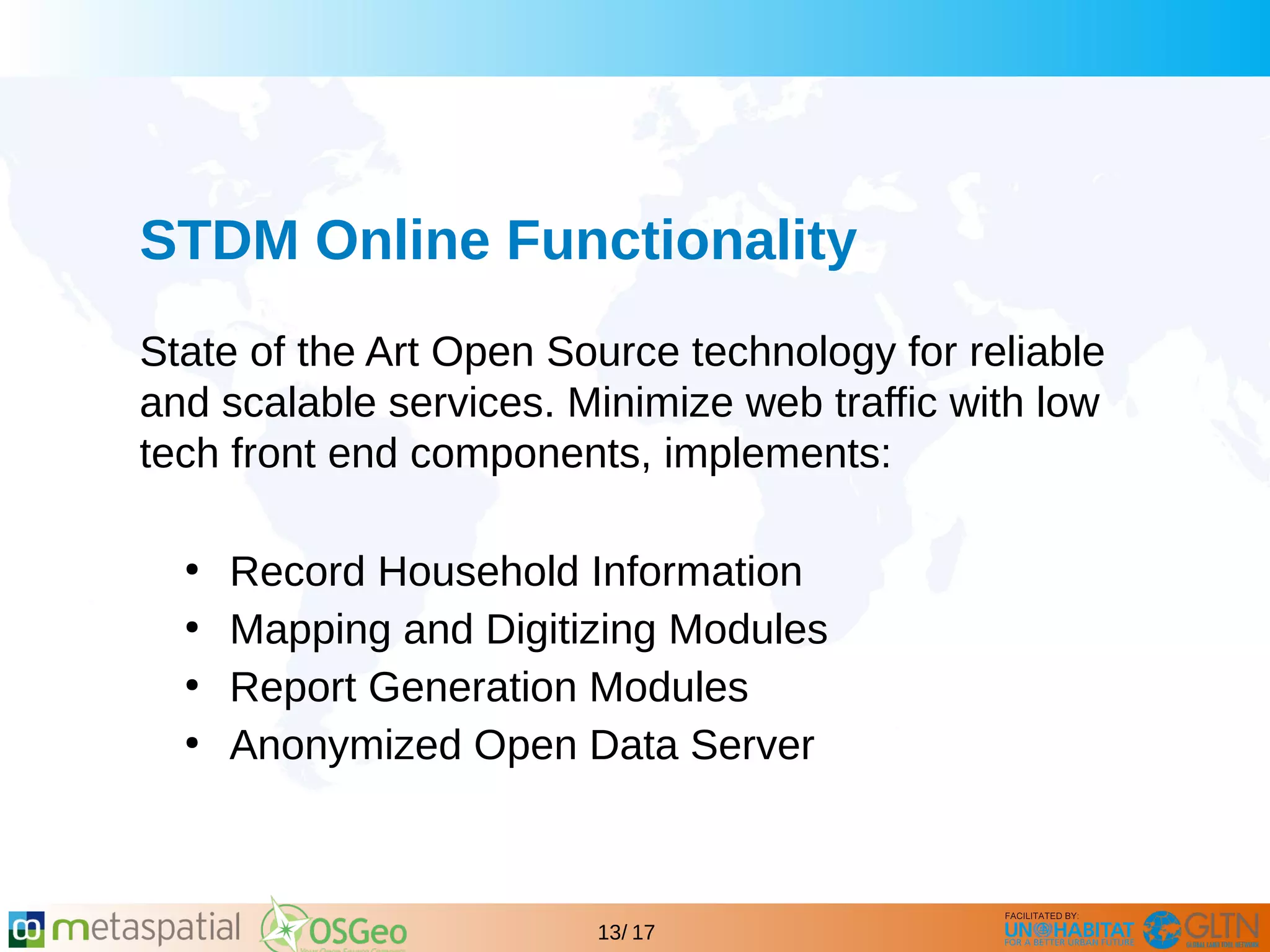 GLTN BRIEFING AND PROGRAMME
13/ 17
STDM Online Functionality
State of the Art Open Source technology for reliable
and scalable services. Minimize web traffic with low
tech front end components, implements:
●
Record Household Information
●
Mapping and Digitizing Modules
●
Report Generation Modules
●
Anonymized Open Data Server
 