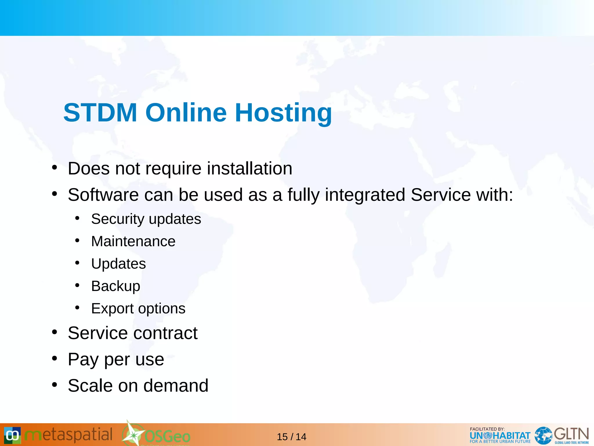 GLTN BRIEFING AND PROGRAMME
15 / 14
STDM Online Hosting
●
Does not require installation
●
Software can be used as a fully integrated Service with:
●
Security updates
●
Maintenance
●
Updates
●
Backup
●
Export options
●
Service contract
●
Pay per use
●
Scale on demand
 