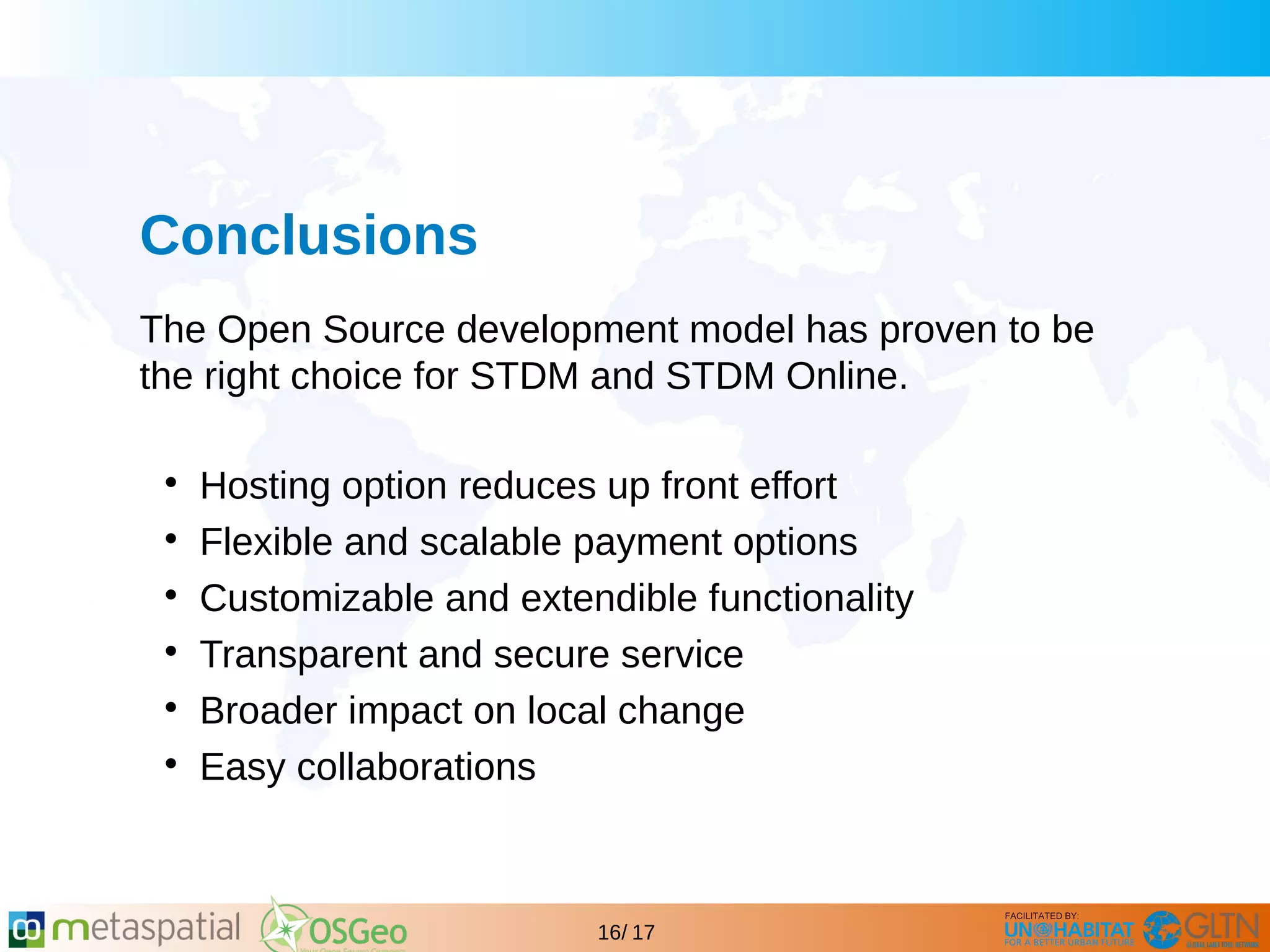 GLTN BRIEFING AND PROGRAMME
16/ 17
Conclusions
The Open Source development model has proven to be
the right choice for STDM and STDM Online.

Hosting option reduces up front effort

Flexible and scalable payment options

Customizable and extendible functionality

Transparent and secure service

Broader impact on local change

Easy collaborations
 