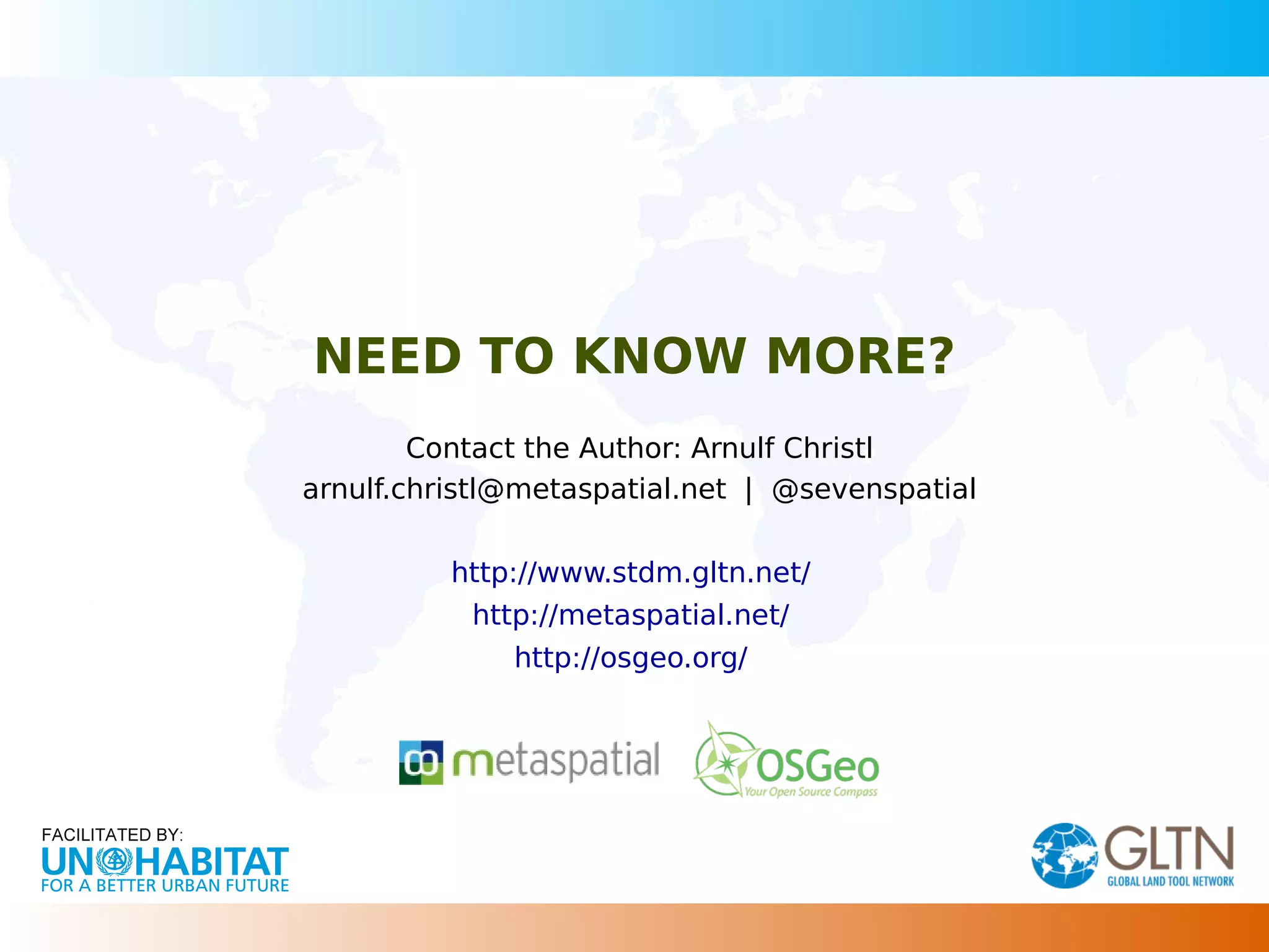 NEED TO KNOW MORE?
Contact the Author: Arnulf Christl
arnulf.christl@metaspatial.net | @sevenspatial
http://www.stdm.gltn.net/
http://metaspatial.net/
http://osgeo.org/
 
