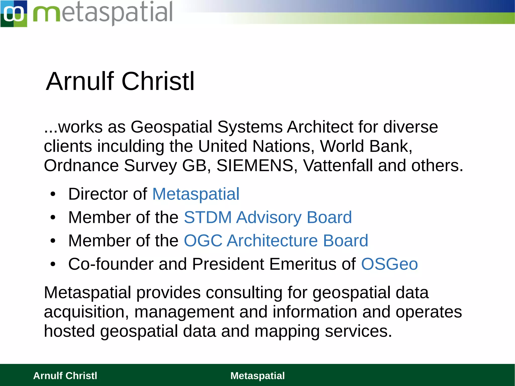 Arnulf Christl MetaspatialArnulf Christl Metaspatial
Arnulf Christl
...works as Geospatial Systems Architect for diverse
clients inculding the United Nations, World Bank,
Ordnance Survey GB, SIEMENS, Vattenfall and others.
● Director of Metaspatial
● Member of the STDM Advisory Board
● Member of the OGC Architecture Board
● Co-founder and President Emeritus of OSGeo
Metaspatial provides consulting for geospatial data
acquisition, management and information and operates
hosted geospatial data and mapping services.
 