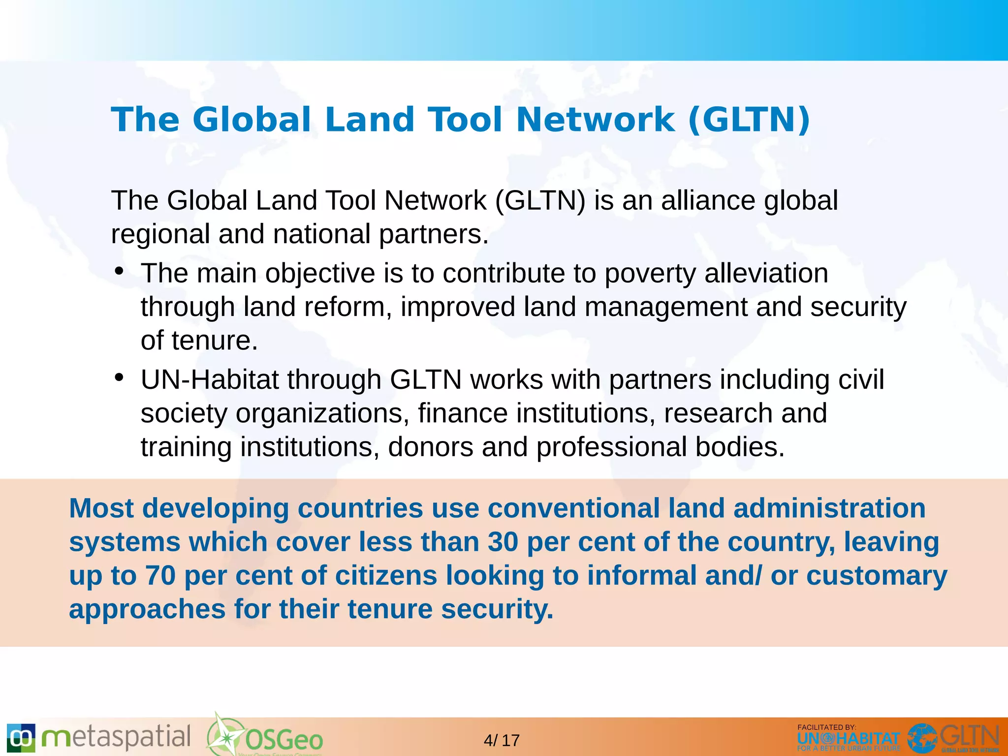 GLTN BRIEFING AND PROGRAMME
4/ 17
The Global Land Tool Network (GLTN)
The Global Land Tool Network (GLTN) is an alliance global
regional and national partners.
• The main objective is to contribute to poverty alleviation
through land reform, improved land management and security
of tenure.
• UN-Habitat through GLTN works with partners including civil
society organizations, finance institutions, research and
training institutions, donors and professional bodies.
Most developing countries use conventional land administration
systems which cover less than 30 per cent of the country, leaving
up to 70 per cent of citizens looking to informal and/ or customary
approaches for their tenure security.
 