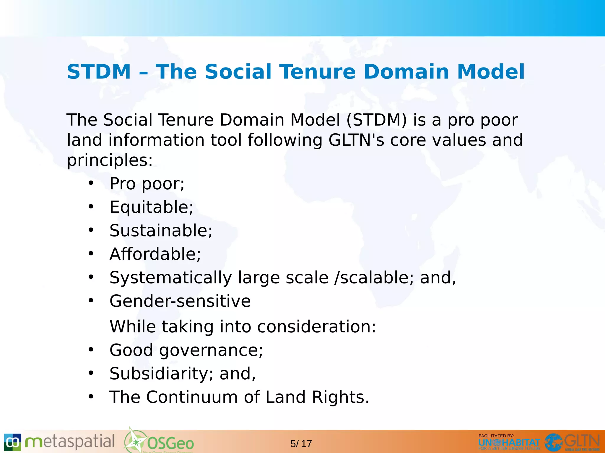 GLTN BRIEFING AND PROGRAMME
5/ 17
STDM – The Social Tenure Domain Model
The Social Tenure Domain Model (STDM) is a pro poor
land information tool following GLTN's core values and
principles:
●
Pro poor;
●
Equitable;
●
Sustainable;
●
Affordable;
●
Systematically large scale /scalable; and,
●
Gender-sensitive
While taking into consideration:
●
Good governance;
●
Subsidiarity; and,
●
The Continuum of Land Rights.
 