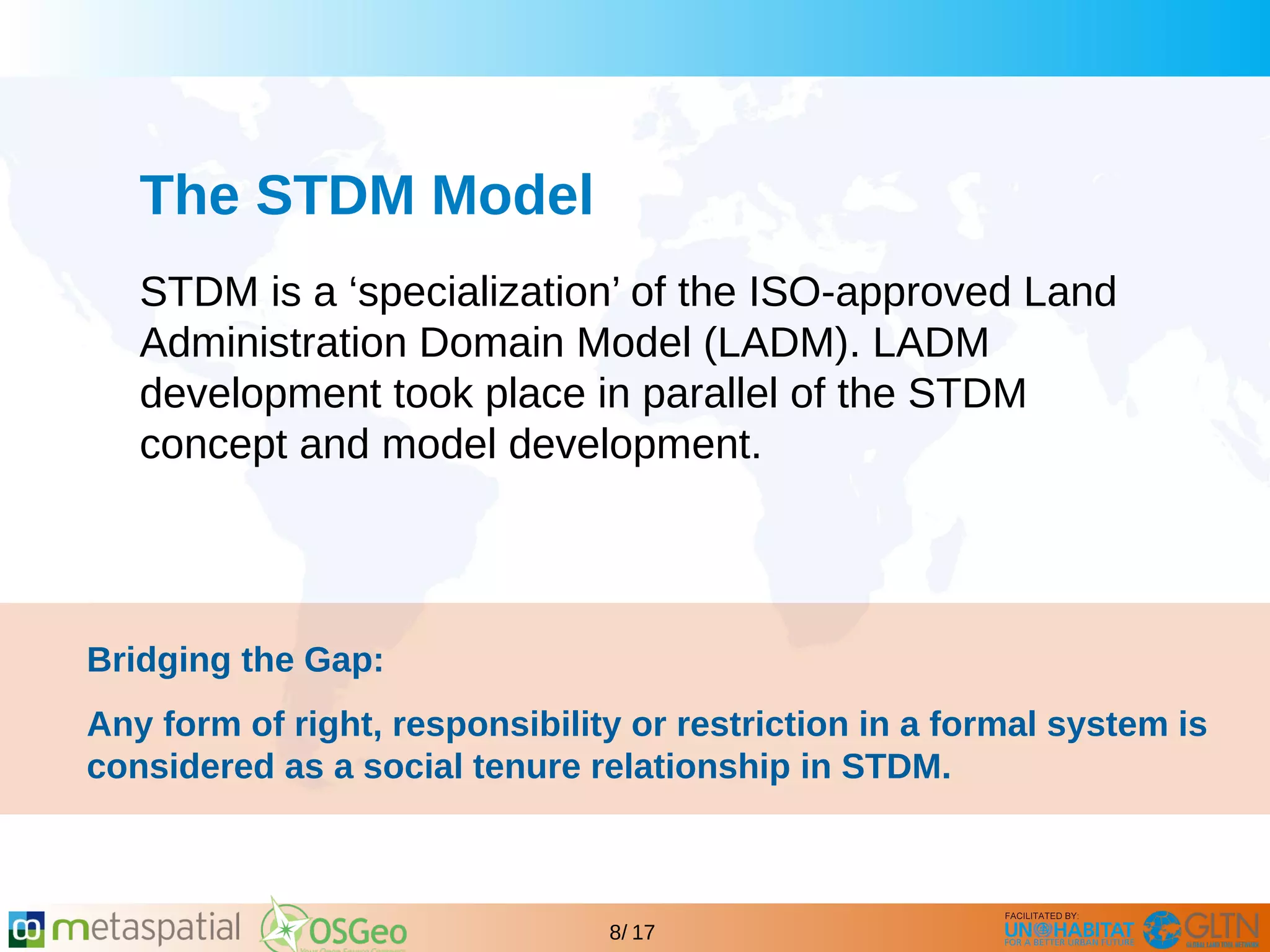 GLTN BRIEFING AND PROGRAMME
8/ 17
The STDM Model
STDM is a ‘specialization’ of the ISO-approved Land
Administration Domain Model (LADM). LADM
development took place in parallel of the STDM
concept and model development.
Bridging the Gap:
Any form of right, responsibility or restriction in a formal system is
considered as a social tenure relationship in STDM.
 