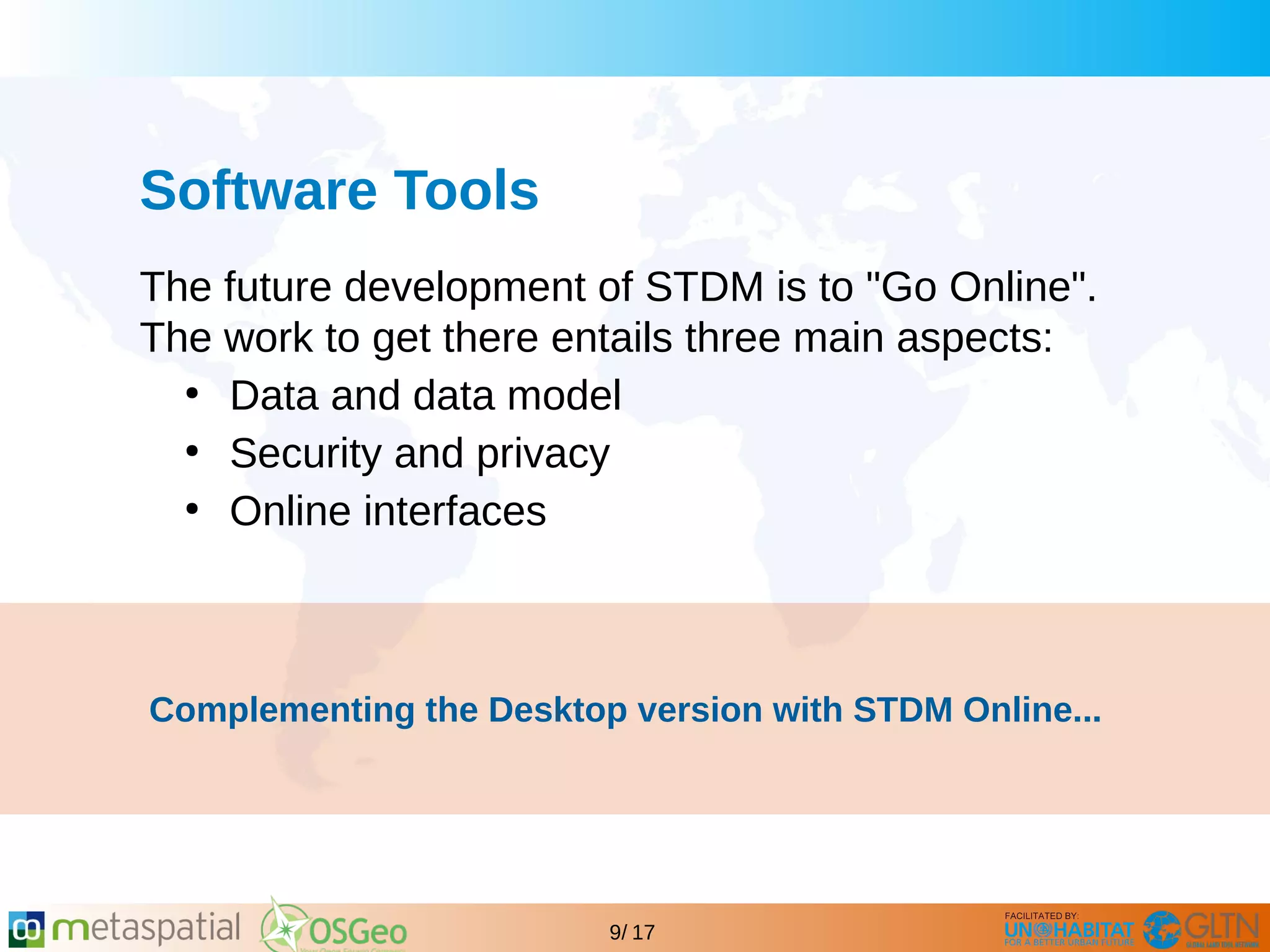 GLTN BRIEFING AND PROGRAMME
9/ 17
Software Tools
The future development of STDM is to "Go Online".
The work to get there entails three main aspects:
●
Data and data model
●
Security and privacy
●
Online interfaces
Complementing the Desktop version with STDM Online...
 