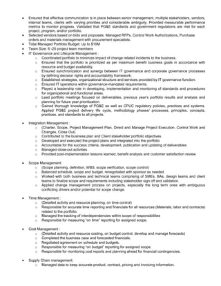 • Ensured that effective communication is in place between senior management, multiple stakeholders, vendors,
internal teams, clients with varying priorities and considerable ambiguity. Provided measurable performance
metrics to monitor progress. Validated that PG&E standards and government regulations are met for each
project, program, and/or portfolio.
• Selected vendors based on bids and proposals. Managed RFPs, Control Work Authorizations, Purchase
orders and materials management with procurement specialists.
• Total Managed Portfolio Budget: Up to $10M
• Team Size: 6 -20 project team members
• IT Governance and Lifecycle Management :
o Coordinated portfolio to minimize impact of change related incidents to the business.
o Ensured that the portfolio is prioritized as per maximum benefit business goals in accordance with
resource and budget availability.
o Ensured synchronization and synergy between IT governance and corporate governance processes
by defining decision rights and accountability framework.
o Established strategies, organizational structure and services provided by IT governance function.
o Ensured IT operations within governance-mandated requirements.
o Played a leadership role in developing, implementation and monitoring of standards and procedures
for organizational and functional areas.
o Lead portfolio meetings focused on deliverables, previous year’s portfolio results and analysis and
planning for future year prioritization.
o Gained thorough knowledge of PG&E as well as CPUC regulatory policies, practices and systems.
Applied PG&E project delivery life cycle, methodology phases/ processes, principles, concepts,
practices, and standards to all projects.
• Integration Management :
o (Charter, Scope, Project Management Plan, Direct and Manage Project Execution, Control Work and
Changes, Close Out)
o Contributed to the business plan and Client stakeholder portfolio objectives.
o Developed and executed the project plans and integrated into the portfolio
o Accountable for the success criteria, development, publication and updating of deliverables
o Managed close-out activities
o Provided post-implementation lessons learned, benefit analysis and customer satisfaction review
• Scope Management:
o (Scope planning, definition, WBS, scope verification, scope control)
o Balanced schedule, scope and budget, renegotiated with sponsor as needed.
o Worked with both business and technical teams comprising of SMEs, BAs, design teams and client
teams to finalize scope and requirements including stakeholder sign off and validation.
o Applied change management process on projects, especially the long term ones with ambiguous
conflicting drivers and/or potential for scope change.
• Time Management :
o (Detailed activity and resource planning, on time control)
o Responsible for accurate time reporting and financials for all resources (Materials, labor and contracts)
related to the portfolio.
o Managed the tracking of interdependencies within scope of responsibilities
o Responsible for measuring “on time” reporting for assigned scope.
• Cost Management :
o (Detailed activity and resource costing, on budget control, develop and manage forecasts)
o Completed the business case and forecasted financials.
o Negotiated agreement on schedule and budgets.
o Responsible for measuring “on budget” reporting for assigned scope.
o Responsible for monitoring cost reports and planning ahead for financial contingencies.
• Supply Chain management:
o Managed data to keep accurate product, contract, pricing and invoicing information.
 