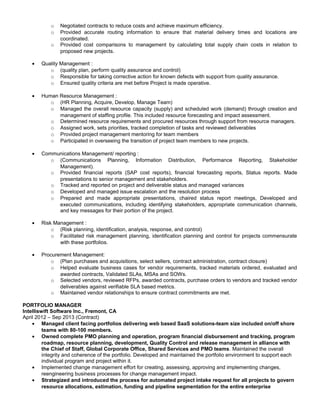 o Negotiated contracts to reduce costs and achieve maximum efficiency.
o Provided accurate routing information to ensure that material delivery times and locations are
coordinated.
o Provided cost comparisons to management by calculating total supply chain costs in relation to
proposed new projects.
• Quality Management :
o (quality plan, perform quality assurance and control)
o Responsible for taking corrective action for known defects with support from quality assurance.
o Ensured quality criteria are met before Project is made operative.
• Human Resource Management :
o (HR Planning, Acquire, Develop, Manage Team)
o Managed the overall resource capacity (supply) and scheduled work (demand) through creation and
management of staffing profile. This included resource forecasting and impact assessment.
o Determined resource requirements and procured resources through support from resource managers.
o Assigned work, sets priorities, tracked completion of tasks and reviewed deliverables
o Provided project management mentoring for team members
o Participated in overseeing the transition of project team members to new projects.
• Communications Management/ reporting :
o (Communications Planning, Information Distribution, Performance Reporting, Stakeholder
Management).
o Provided financial reports (SAP cost reports), financial forecasting reports, Status reports. Made
presentations to senior management and stakeholders.
o Tracked and reported on project and deliverable status and managed variances
o Developed and managed issue escalation and the resolution process
o Prepared and made appropriate presentations, chaired status report meetings, Developed and
executed communications, including identifying stakeholders, appropriate communication channels,
and key messages for their portion of the project.
• Risk Management :
o (Risk planning, identification, analysis, response, and control)
o Facilitated risk management planning, identification planning and control for projects commensurate
with these portfolios.
• Procurement Management:
o (Plan purchases and acquisitions, select sellers, contract administration, contract closure)
o Helped evaluate business cases for vendor requirements, tracked materials ordered, evaluated and
awarded contracts, Validated SLAs, MSAs and SOWs.
o Selected vendors, reviewed RFPs, awarded contracts, purchase orders to vendors and tracked vendor
deliverables against verifiable SLA based metrics.
o Maintained vendor relationships to ensure contract commitments are met.
PORTFOLIO MANAGER
Intelliswift Software Inc., Fremont, CA
April 2012 – Sep 2013 (Contract)
• Managed client facing portfolios delivering web based SaaS solutions-team size included on/off shore
teams with 80-100 members.
• Owned complete PMO planning and operation, program financial disbursement and tracking, program
roadmap, resource planning, development, Quality Control and release management in alliance with
the Chief of Staff, Global Corporate Office, Shared Services and PMO teams. Maintained the overall
integrity and coherence of the portfolio. Developed and maintained the portfolio environment to support each
individual program and project within it.
• Implemented change management effort for creating, assessing, approving and implementing changes,
reengineering business processes for change management impact.
• Strategized and introduced the process for automated project intake request for all projects to govern
resource allocations, estimation, funding and pipeline segmentation for the entire enterprise
 