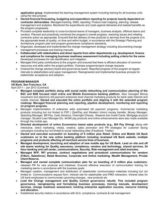 application group. Implemented the learning management system including training for all business units
using the new process.
• Owned financial forecasting, budgeting and expenditure reporting for projects heavily dependent on
contractor deliverables. Managed tracking, WBS, reporting, Product road mapping, planning, release
management and analytics. Monitored the expenditures and costs against delivered and realized benefits as
the program progresses.
• Provided complete leadership to cross-functional teams of managers, business analysts, offshore teams and
vendors. Planned and proactively monitored the program‘s overall progress, resolving issues and initiating
corrective action as appropriate. Ensured that the delivery of new products or services from the projects is to
the appropriate levels of quality, on time and within budget, in accordance with the Strategic Planning and
Architecture program plan and program governance compliance standards.
• Organized, developed and implemented the change management strategy including documenting change
management processes and training manuals.
• Collaborated with stakeholders and direct reports from other departments e.g. development, finance
and compliance for managing business readiness assessment including setting criteria for the same.
Developed processes for risk identification and mitigation.
• Managed third party contributions to the program and ensured that there is efficient allocation of common
resources and skills within the project portfolio. Oversaw program/project change requests.
• Chaired the change advisory board and governance board. Reported progress of the program at regular
intervals to stakeholders and upper management. Reengineered and implemented business process for
stakeholder acceptance and adoption.
PROGRAM MANAGER
US Bank, San Francisco, CA
April 2011 – Jan 2012 (Contract)
• Managed complete portfolio along with social media networking and communication planning of the
B2C and B2B focused retail online and Mobile Ecommerce banking platform. Also managed Money
movement and electronic bill payment enterprise level channel marketing products for bank wide Internet and
mobile channel. Owned and executed the entire portfolio and aligning it with the extended program
roadmap. Managed financial planning and reporting, pipeline development, monitoring and reporting
on program progress.
• Managed implementation of enterprise wide automated bill payment programs, Commercial marketing
products including but not limited to P2P ( ZashPay and Western Union) money transfer, Money Manager,
Spending Manager, Bill Pay, Cash Advance, Overnight Checks,. Reserve line Credit Cards, Mortgage account
manager, Student Loan Manager Etc. All Bill pay products and online enhancements were also made available
through the mobile app.
• Directed development of online Ecommerce based sales products (e.g., Bill Pay Giving) along with
interactive, direct marketing, media, creative, sales promotion and PR strategies for customer facing
campaigns including but not limited to social networking sites (Facebook, Twitter)
• Owned and executed successful on boarding of 6 million plus Retail, Online and Mobile US Bank
customers on to the new online banking platform including revamped US Bank website, multiple
programs and products affecting all merchant service lines of business.
• Managed development, launching and adoption of new mobile app for US Bank. Lead on site and off
site teams working for Quality assurance, compliance, vendors and technology, shared services, 24
Hour banking and call center, communications, Security, Risk management and retail branches.
• Managed RFP, RFI process, contract negotiations and procedural communications for vendors
(FiServ, Salesforce), Retail Branches, Corporate and Online marketing, Wealth Management, Private
Client Reserve.
• Managed and owned complete communication plan for on boarding of 6 million plus customers;
released PR for new products and initiatives. Ensured effective execution of communication training for
marketing teams in accordance with the business goals.
• Managed creation, management and distribution of stakeholder communication materials including but not
limited to Communications request form, Intranet site for stakeholder and PMO interaction, Intranet sites for
US bank employees to communicate upcoming changes , new products etc.
• Lead the Change management and Quality Control governance rebuild. This included program
governance, reengineering and formalizing business processes, training manuals, development
services, change readiness assessment, tracking enterprise application success, resource tracking
and allocation.
• Established security metrics in accordance with SLA, compliance, contracts & risk management.
 