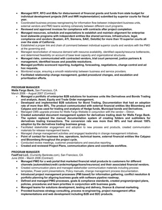 • Managed RFP, RFO and IBAs for disbursement of financial grants and funds from state budget for
individual development projects (IVR and IWR implementation) submitted by superior courts for fiscal
year.
• Coordinated business process reengineering for information flow between independent business units,
external vendors and PMO teams working cohesively between different court programs.
• Reviewed and approved invoices for compliance with contracts after project completion.
• Managed resources, schedule and expectations to establish and maintain alignment for enterprise
level statewide programs with independent entities like shared services, Infrastructure, legal,
compliance and vendors (Sustain, ATI, Siemens, SAIC, Deloitte) for more than 15 superior courts all
over the state of California.
• Established a proper link and chain of command between individual superior courts and vendors with the PMO
at the governing end.
• Managed reconciliation of resource demand with resource availability, identified capacity/resource bottlenecks,
and determined feasibility on account of base level capacity and organizational structures.
• Managed risks, communicated with contracted vendors, trial court personnel, justice partners &
management, identified issues and possible resolutions.
• Managed portfolio scorecard reporting, budgeting, forecasting, negotiations, change control and ad
hoc requests.
• Monitored scope, ensuring a smooth relationship between business and service providers.
• Facilitated relationship change management, guided procedural changes, and escalation and
prioritization efforts.
PROGRAM MANAGER
Wells Fargo Bank, San Francisco, CA
March 2006 – August 2007 (Contract)
• Managed a portfolio of enterprise B2B solutions for business units like Derivatives and Bonds Trading
and analysis, Asset, Equity and Trade Order management.
• Developed and implemented B2B solutions for Bond Trading, Documentation that had an adoption
rate of more than 80%. The product communicated with external financial entities like Bloomberg and
Calypso and was used for trading and analysis of Hedge funds, Municipal bonds and Derivatives.
• Managed CMS upgrade process for Wells Fargo Website in conjunction with the vendor – Ektron.
• Created automated document management system for derivatives trading desk for Wells Fargo Bank.
The system replaced the manual documentation system of creating folders and subfolders for
derivatives trading transactions. The conversion rate was more than 80% and had almost 100%
adoption by the derivatives trading business group.
• Facilitated stakeholder engagement and adoption to new process and products, created communication
materials for release management teams.
• Managed change management activities and engaged leadership in change management initiatives.
• Point of contact for business line, operations, technical teams, external financial entities like Calypso
and Bloomberg throughout the project cycle.
• Conducted review meetings, customer presentations and executive reporting.
• Created and reviewed Project Plans, communication plans and coordinate workflow.
PROGRAM MANAGER
FastFind LLC, (Currently Bankrate.com), San Francisco, CA
June 2004 – March 2006 (Contract)
• Managed PMO for a web portal that marketed financial retail products to customers for different
channels (automobiles/credit cards/mortgage/loans/insurance) and their associated financial vendors.
• Created communication plans and managed stakeholder communication materials including process
templates, Power point presentations, Policy manuals, change management process documentation.
• Introduced project management processes (PMI based) for information gathering, conflict resolution &
portfolio planning for aligning business goals with software pipeline roadmap.
• Defined and managed PMO processes, goals & compliance standards, created program/project plans,
policies, procedures and team priorities in conjunction with business goals.
• Managed teams for solutions development, testing and delivery, finance & channel marketing.
• Provided business strategy consulting, process re-engineering, project management office
implementations and web development including B2B and B2C products.
 