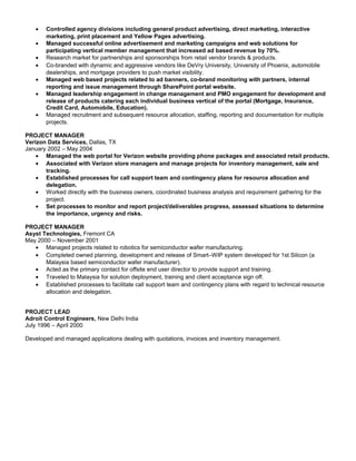 • Controlled agency divisions including general product advertising, direct marketing, interactive
marketing, print placement and Yellow Pages advertising.
• Managed successful online advertisement and marketing campaigns and web solutions for
participating vertical member management that increased ad based revenue by 70%.
• Research market for partnerships and sponsorships from retail vendor brands & products.
• Co-branded with dynamic and aggressive vendors like DeVry University, University of Phoenix, automobile
dealerships, and mortgage providers to push market visibility.
• Managed web based projects related to ad banners, co-brand monitoring with partners, internal
reporting and issue management through SharePoint portal website.
• Managed leadership engagement in change management and PMO engagement for development and
release of products catering each individual business vertical of the portal (Mortgage, Insurance,
Credit Card, Automobile, Education).
• Managed recruitment and subsequent resource allocation, staffing, reporting and documentation for multiple
projects.
PROJECT MANAGER
Verizon Data Services, Dallas, TX
January 2002 – May 2004
• Managed the web portal for Verizon website providing phone packages and associated retail products.
• Associated with Verizon store managers and manage projects for inventory management, sale and
tracking.
• Established processes for call support team and contingency plans for resource allocation and
delegation.
• Worked directly with the business owners, coordinated business analysis and requirement gathering for the
project.
• Set processes to monitor and report project/deliverables progress, assessed situations to determine
the importance, urgency and risks.
PROJECT MANAGER
Asyst Technologies, Fremont CA
May 2000 – November 2001
• Managed projects related to robotics for semiconductor wafer manufacturing.
• Completed owned planning, development and release of Smart–WIP system developed for 1st Silicon (a
Malaysia based semiconductor wafer manufacturer).
• Acted as the primary contact for offsite end user director to provide support and training.
• Traveled to Malaysia for solution deployment, training and client acceptance sign off.
• Established processes to facilitate call support team and contingency plans with regard to technical resource
allocation and delegation.
PROJECT LEAD
Adroit Control Engineers, New Delhi India
July 1996 – April 2000
Developed and managed applications dealing with quotations, invoices and inventory management.
 