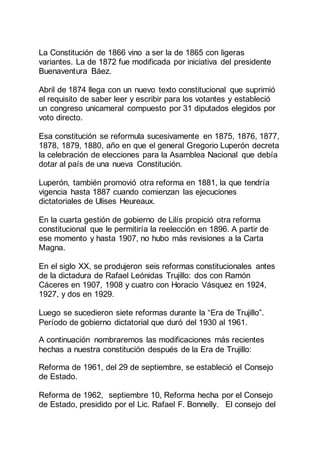 La Constitución de 1866 vino a ser la de 1865 con ligeras
variantes. La de 1872 fue modificada por iniciativa del presidente
Buenaventura Báez.
Abril de 1874 llega con un nuevo texto constitucional que suprimió
el requisito de saber leer y escribir para los votantes y estableció
un congreso unicameral compuesto por 31 diputados elegidos por
voto directo.
Esa constitución se reformula sucesivamente en 1875, 1876, 1877,
1878, 1879, 1880, año en que el general Gregorio Luperón decreta
la celebración de elecciones para la Asamblea Nacional que debía
dotar al país de una nueva Constitución.
Luperón, también promovió otra reforma en 1881, la que tendría
vigencia hasta 1887 cuando comienzan las ejecuciones
dictatoriales de Ulises Heureaux.
En la cuarta gestión de gobierno de Lilís propició otra reforma
constitucional que le permitiría la reelección en 1896. A partir de
ese momento y hasta 1907, no hubo más revisiones a la Carta
Magna.
En el siglo XX, se produjeron seis reformas constitucionales antes
de la dictadura de Rafael Leónidas Trujillo: dos con Ramón
Cáceres en 1907, 1908 y cuatro con Horacio Vásquez en 1924,
1927, y dos en 1929.
Luego se sucedieron siete reformas durante la “Era de Trujillo”.
Período de gobierno dictatorial que duró del 1930 al 1961.
A continuación nombraremos las modificaciones más recientes
hechas a nuestra constitución después de la Era de Trujillo:
Reforma de 1961, del 29 de septiembre, se estableció el Consejo
de Estado.
Reforma de 1962, septiembre 10, Reforma hecha por el Consejo
de Estado, presidido por el Lic. Rafael F. Bonnelly. El consejo del
 