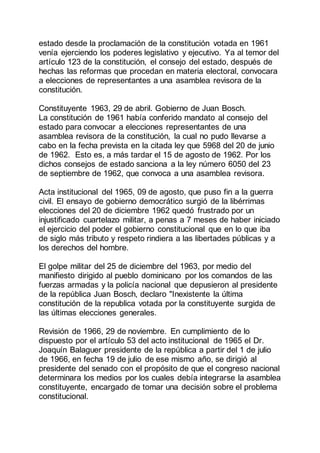 estado desde la proclamación de la constitución votada en 1961
venía ejerciendo los poderes legislativo y ejecutivo. Ya al temor del
artículo 123 de la constitución, el consejo del estado, después de
hechas las reformas que procedan en materia electoral, convocara
a elecciones de representantes a una asamblea revisora de la
constitución.
Constituyente 1963, 29 de abril. Gobierno de Juan Bosch.
La constitución de 1961 había conferido mandato al consejo del
estado para convocar a elecciones representantes de una
asamblea revisora de la constitución, la cual no pudo llevarse a
cabo en la fecha prevista en la citada ley que 5968 del 20 de junio
de 1962. Esto es, a más tardar el 15 de agosto de 1962. Por los
dichos consejos de estado sanciona a la ley número 6050 del 23
de septiembre de 1962, que convoca a una asamblea revisora.
Acta institucional del 1965, 09 de agosto, que puso fin a la guerra
civil. El ensayo de gobierno democrático surgió de la libérrimas
elecciones del 20 de diciembre 1962 quedó frustrado por un
injustificado cuartelazo militar, a penas a 7 meses de haber iniciado
el ejercicio del poder el gobierno constitucional que en lo que iba
de siglo más tributo y respeto rindiera a las libertades públicas y a
los derechos del hombre.
El golpe militar del 25 de diciembre del 1963, por medio del
manifiesto dirigido al pueblo dominicano por los comandos de las
fuerzas armadas y la policía nacional que depusieron al presidente
de la república Juan Bosch, declaro "Inexistente la última
constitución de la republica votada por la constituyente surgida de
las últimas elecciones generales.
Revisión de 1966, 29 de noviembre. En cumplimiento de lo
dispuesto por el artículo 53 del acto institucional de 1965 el Dr.
Joaquín Balaguer presidente de la república a partir del 1 de julio
de 1966, en fecha 19 de julio de ese mismo año, se dirigió al
presidente del senado con el propósito de que el congreso nacional
determinara los medios por los cuales debía integrarse la asamblea
constituyente, encargado de tomar una decisión sobre el problema
constitucional.
 