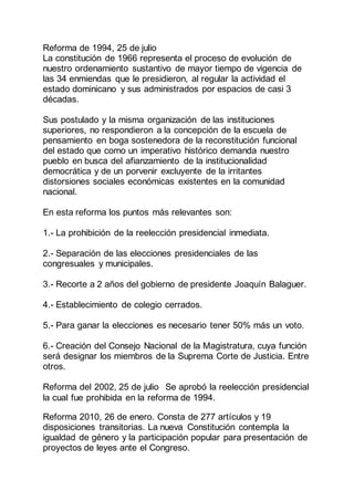 Reforma de 1994, 25 de julio
La constitución de 1966 representa el proceso de evolución de
nuestro ordenamiento sustantivo de mayor tiempo de vigencia de
las 34 enmiendas que le presidieron, al regular la actividad el
estado dominicano y sus administrados por espacios de casi 3
décadas.
Sus postulado y la misma organización de las instituciones
superiores, no respondieron a la concepción de la escuela de
pensamiento en boga sostenedora de la reconstitución funcional
del estado que como un imperativo histórico demanda nuestro
pueblo en busca del afianzamiento de la institucionalidad
democrática y de un porvenir excluyente de la irritantes
distorsiones sociales económicas existentes en la comunidad
nacional.
En esta reforma los puntos más relevantes son:
1.- La prohibición de la reelección presidencial inmediata.
2.- Separación de las elecciones presidenciales de las
congresuales y municipales.
3.- Recorte a 2 años del gobierno de presidente Joaquín Balaguer.
4.- Establecimiento de colegio cerrados.
5.- Para ganar la elecciones es necesario tener 50% más un voto.
6.- Creación del Consejo Nacional de la Magistratura, cuya función
será designar los miembros de la Suprema Corte de Justicia. Entre
otros.
Reforma del 2002, 25 de julio Se aprobó la reelección presidencial
la cual fue prohibida en la reforma de 1994.
Reforma 2010, 26 de enero. Consta de 277 artículos y 19
disposiciones transitorias. La nueva Constitución contempla la
igualdad de género y la participación popular para presentación de
proyectos de leyes ante el Congreso.
 
