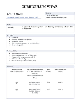 CURRICULUM VITAE
ANKIT SAIN
Citizenship: Indian ▪ Date of birth: 18 APRIL 1996
Contact
Tel : +918824503910
e-mail : ankitsain786@gmail.com
Profile
Objective: To grow with the company where I can effectively contribute my software skills
as professional.
Key Skills
 Confident
 Ability to work as Team Member
 Reasoning ability
 Can work under pressure to meet deadlines
 Good writing skills
Technical Skills
 Android App Development
 Operating Systems: win. xp/vista/7/8/10
 Programming Languages: Java, C, C++
 Databases: Oracle 10g
 Web Technologies: Php, Dot Net (.Net)
Education
QUALIFICATION INST/UNIVERSITY/BOARD YEAR DIV./PERCENTAGE
GRADUATION (PUR.) S.S. JAIN SUBODH P.G.
COLLEGE,
RAJASTHAN UNIVERSITY
B.C.A
2013-16 78.52%
12th GAYATRI PUBLIC
SCHOOL(R.B.S.E)
2013 64.44%
10th KENDRIYA VIDYA
MANDIR SCHOOL
(R.B.S.E)
2011 50.67%
 