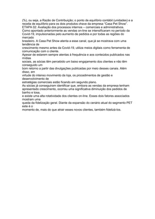 (%), ou seja, a Razão de Contribuição; o ponto de equilíbrio contábil (unidades) e a
receita de equilíbrio para os dois produtos chave da empresa “Casa Pet Show”.
ETAPA 02: Avaliação dos processos internos – comerciais e administrativos.
Como apontado anteriormente as vendas on-line se intensificaram no período da
Covid-19, impulsionadas pelo aumento de pedidos e por todas as regiões do
mercado
brasileiro. A Casa Pet Show atenta a esse canal, que já se mostrava com uma
tendência de
crescimento mesmo antes da Covid-19, utiliza meios digitais como ferramenta de
comunicação com o cliente.
Apesar de estarem sempre atentas à frequência e aos conteúdos publicados nas
mídias
sociais, as sócias têm percebido um baixo engajamento dos clientes e não têm
conseguido um
bom retorno a partir das divulgações publicadas por meio desses canais. Além
disso, em
virtude do intenso movimento da loja, os procedimentos de gestão e
desenvolvimento de
estratégias comerciais estão ficando em segundo plano.
As sócias já conseguiram identificar que, embora as vendas da empresa tenham
apresentado crescimento, ocorreu uma significativa diminuição dos pedidos de
banho e tosa,
e existe uma alta rotatividade dos clientes on-line. Esses dois fatores associados
mostram uma
queda da fidelização geral. Diante da expansão do cenário atual do segmento PET
este é o
momento de, mais do que atrair esses novos clientes, também fidelizá-los.
 