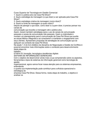 Curso Superior de Tecnologia em Gestão Comercial
1. Qual é o público-alvo da Casa Pet Show?
2. Qual a estratégia da mensagem (o que dizer) a ser aplicada pela Casa Pet
Show?
3. Qual a estratégia criativa da mensagem (como dizer)?
4. Qual é a fonte da mensagem (a quem dizer)?
Depois de planejar o que dizer, como dizer e a quem dizer, é preciso pensar nos
canais de
comunicação que levarão a mensagem até o público-alvo.
Assim, tracem também estratégias para o uso de canais de comunicação
pessoais e canais de comunicação não pessoais. Usem a criatividade e
montem um planejamento para a comunicação da Casa Pet Show que auxilie
as sócias Marta e Magnólia a se conectarem e manterem o engajamento com
seus clientes. Apresentem propostas de estratégias de comunicação que se
apliquem ao contexto da Casa Pet Show.
Na seção 1.3 do livro didático da disciplina de Negociação e Gestão de Conflitos é
possível encontrar mais informações sobre o conteúdo para desenvolvimento
desta etapa do
trabalho.
ETAPA 03: Inovação, tecnologia e tendências digitais
SISTEMA DE INFORMAÇÕES GERENCIAIS
Com o objetivo de desenvolver ainda mais a sua compreensão sobre os aspectos,
ferramentas e tipos de sistemas de informação gerencial como tecnologia de
gestão
organizacional, agora vamos focar nossa atenção para os sistemas empresariais,
entendendo
o quanto sua implementação pode contribuir para a eficácia operacional e
estratégica da
empresa Casa Pet Show. Dessa forma, nesta etapa do trabalho, o objetivo é
analisar os
 