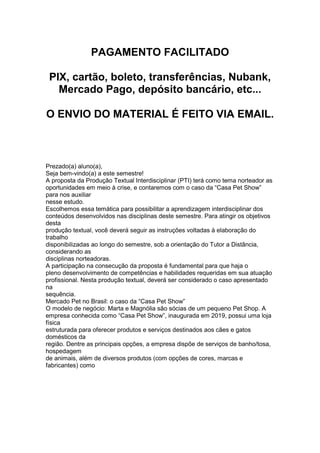 PAGAMENTO FACILITADO
PIX, cartão, boleto, transferências, Nubank,
Mercado Pago, depósito bancário, etc...
O ENVIO DO MATERIAL É FEITO VIA EMAIL.
Prezado(a) aluno(a),
Seja bem-vindo(a) a este semestre!
A proposta da Produção Textual Interdisciplinar (PTI) terá como tema norteador as
oportunidades em meio à crise, e contaremos com o caso da “Casa Pet Show”
para nos auxiliar
nesse estudo.
Escolhemos essa temática para possibilitar a aprendizagem interdisciplinar dos
conteúdos desenvolvidos nas disciplinas deste semestre. Para atingir os objetivos
desta
produção textual, você deverá seguir as instruções voltadas à elaboração do
trabalho
disponibilizadas ao longo do semestre, sob a orientação do Tutor a Distância,
considerando as
disciplinas norteadoras.
A participação na consecução da proposta é fundamental para que haja o
pleno desenvolvimento de competências e habilidades requeridas em sua atuação
profissional. Nesta produção textual, deverá ser considerado o caso apresentado
na
sequência.
Mercado Pet no Brasil: o caso da “Casa Pet Show”
O modelo de negócio: Marta e Magnólia são sócias de um pequeno Pet Shop. A
empresa conhecida como “Casa Pet Show”, inaugurada em 2019, possui uma loja
física
estruturada para oferecer produtos e serviços destinados aos cães e gatos
domésticos da
região. Dentre as principais opções, a empresa dispõe de serviços de banho/tosa,
hospedagem
de animais, além de diversos produtos (com opções de cores, marcas e
fabricantes) como
 