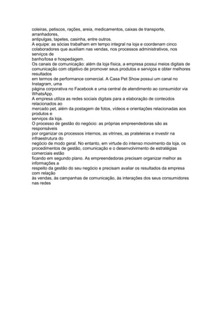 coleiras, petiscos, rações, areia, medicamentos, caixas de transporte,
arranhadores,
antipulgas, tapetes, casinha, entre outros.
A equipe: as sócias trabalham em tempo integral na loja e coordenam cinco
colaboradores que auxiliam nas vendas, nos processos administrativos, nos
serviços de
banho/tosa e hospedagem.
Os canais de comunicação: além da loja física, a empresa possui meios digitais de
comunicação com objetivo de promover seus produtos e serviços e obter melhores
resultados
em termos de performance comercial. A Casa Pet Show possui um canal no
Instagram, uma
página corporativa no Facebook e uma central de atendimento ao consumidor via
WhatsApp.
A empresa utiliza as redes sociais digitais para a elaboração de conteúdos
relacionados ao
mercado pet, além da postagem de fotos, vídeos e orientações relacionadas aos
produtos e
serviços da loja.
O processo de gestão do negócio: as próprias empreendedoras são as
responsáveis
por organizar os processos internos, as vitrines, as prateleiras e investir na
infraestrutura do
negócio de modo geral. No entanto, em virtude do intenso movimento da loja, os
procedimentos de gestão, comunicação e o desenvolvimento de estratégias
comerciais estão
ficando em segundo plano. As empreendedoras precisam organizar melhor as
informações a
respeito da gestão do seu negócio e precisam avaliar os resultados da empresa
com relação
às vendas, às campanhas de comunicação, às interações dos seus consumidores
nas redes
 