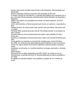 sociais, entre outras questões operacionais e administrativas. São atividades que
demandam
tempo e dedicação intensiva, para além das atividades do dia a dia.
O cenário nacional do mercado Pet: o mercado pet brasileiro vem crescendo ano a
ano. Uma das últimas pesquisas realizadas pelo Instituto Brasileiro de Geografia e
Estatística
(IBGE), que analisou as populações de animais nos lares brasileiros, em 2013,
mostrou que
44,3% dos domicílios no Brasil possuíam pelo menos um cachorro, o equivalente a
28,9
milhões de lares. No cenário atual, esse número mais que dobrou. De acordo com
o Instituto
Pet Brasil (IPB), atualmente já são mais de 132 milhões de pets. E se crescem os
pets, crescem
os donos cada vez mais entusiasmados para darem mais qualidade de vida e
mimos aos
bichinhos. A expectativa de faturamento para o setor é de mais R$ 40 bilhões para
2021.
A crise global e os impactos no mercado Pet: desafios para a Casa Pet Show
Em 2020, em virtude da crise desencadeada pela Pandemia do novo Coronavírus
(Covid-19), alguns setores da economia registraram grandes perdas e prejuízos,
outros
precisaram se reinventar, e o comércio eletrônico conseguiu aproveitar o momento
caótico a
passos largos.
De acordo com os dados registrados pela EBIT (2020), as vendas on-line se
intensificaram no período da Covid-19, impulsionadas pelo aumento de pedidos e
por todas
as regiões do mercado brasileiro. Isso significou o registro de 10,7 milhões de
novos
 