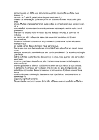 consumidores em 2019 no e-commerce nacional, movimento que ficou mais
intenso no
cenário de Covid-19, principalmente para o autosserviço.
O setor de alimentação, por exemplo foi um dos setores mais impactados pela
crise
global. Muitas empresas fecharam suas portas, e outras tiveram que se reinventar.
Já o
mercado Pet, apresentou números importantes e conseguiu resistir muito bem à
pandemia.
O Brasil é o terceiro maior mercado de pets de todo o mundo. E como os 54
milhões
de cachorros e 24 milhões de gatos nas casas dos brasileiros continuam
precisando se
alimentar e viraram companhias importantes na quarentena, o mercado sentiu
menos do que
os outros a crise da pandemia do novo Coronavírus.
Soma-se a isso que diversos locais, como São Paulo, classificaram os pet shops
como
serviços essenciais, permitindo que eles continuem abertos. De acordo com Sergio
Zimerman
(CEO da Petz), os clientes não deixaram de ir à loja, mas, quando vão, aproveitam
para fazer
compras grandes e, dessa forma, não precisam retornar com tanta frequência.
Além disso, os
clientes passaram a alternar suas compras entre as lojas físicas e lojas virtuais.
A pandemia mostra que as vendas on-line deverão ter grande importância nas
estratégias comerciais das empresas nos próximos anos. Embora a quarentena
tenha
contribuído para a diminuição das vendas nas lojas físicas, o movimento no e-
commerce se
expandiu significativamente.
Nessa direção, entre momentos de tensão e fôlego, as empreendedoras Marta e
 