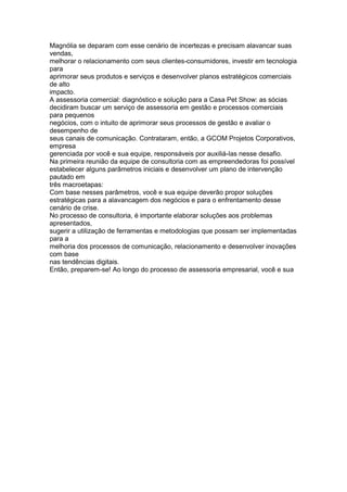 Magnólia se deparam com esse cenário de incertezas e precisam alavancar suas
vendas,
melhorar o relacionamento com seus clientes-consumidores, investir em tecnologia
para
aprimorar seus produtos e serviços e desenvolver planos estratégicos comerciais
de alto
impacto.
A assessoria comercial: diagnóstico e solução para a Casa Pet Show: as sócias
decidiram buscar um serviço de assessoria em gestão e processos comerciais
para pequenos
negócios, com o intuito de aprimorar seus processos de gestão e avaliar o
desempenho de
seus canais de comunicação. Contrataram, então, a GCOM Projetos Corporativos,
empresa
gerenciada por você e sua equipe, responsáveis por auxiliá-las nesse desafio.
Na primeira reunião da equipe de consultoria com as empreendedoras foi possível
estabelecer alguns parâmetros iniciais e desenvolver um plano de intervenção
pautado em
três macroetapas:
Com base nesses parâmetros, você e sua equipe deverão propor soluções
estratégicas para a alavancagem dos negócios e para o enfrentamento desse
cenário de crise.
No processo de consultoria, é importante elaborar soluções aos problemas
apresentados,
sugerir a utilização de ferramentas e metodologias que possam ser implementadas
para a
melhoria dos processos de comunicação, relacionamento e desenvolver inovações
com base
nas tendências digitais.
Então, preparem-se! Ao longo do processo de assessoria empresarial, você e sua
 