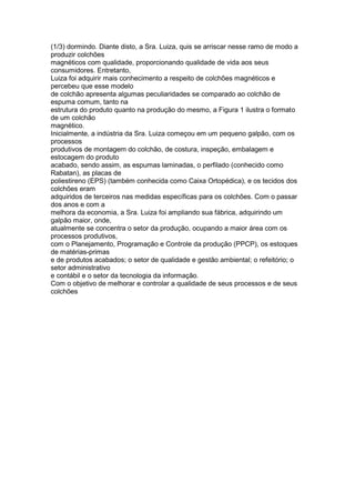 (1/3) dormindo. Diante disto, a Sra. Luiza, quis se arriscar nesse ramo de modo a
produzir colchões
magnéticos com qualidade, proporcionando qualidade de vida aos seus
consumidores. Entretanto,
Luiza foi adquirir mais conhecimento a respeito de colchões magnéticos e
percebeu que esse modelo
de colchão apresenta algumas peculiaridades se comparado ao colchão de
espuma comum, tanto na
estrutura do produto quanto na produção do mesmo, a Figura 1 ilustra o formato
de um colchão
magnético.
Inicialmente, a indústria da Sra. Luiza começou em um pequeno galpão, com os
processos
produtivos de montagem do colchão, de costura, inspeção, embalagem e
estocagem do produto
acabado, sendo assim, as espumas laminadas, o perfilado (conhecido como
Rabatan), as placas de
poliestireno (EPS) (também conhecida como Caixa Ortopédica), e os tecidos dos
colchões eram
adquiridos de terceiros nas medidas específicas para os colchões. Com o passar
dos anos e com a
melhora da economia, a Sra. Luiza foi ampliando sua fábrica, adquirindo um
galpão maior, onde,
atualmente se concentra o setor da produção, ocupando a maior área com os
processos produtivos,
com o Planejamento, Programação e Controle da produção (PPCP), os estoques
de matérias-primas
e de produtos acabados; o setor de qualidade e gestão ambiental; o refeitório; o
setor administrativo
e contábil e o setor da tecnologia da informação.
Com o objetivo de melhorar e controlar a qualidade de seus processos e de seus
colchões
 