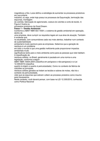 magnéticos a Sra. Luiza definiu a estratégia de aumentar os processos produtivos
em sua própria
indústria, ou seja, onde hoje possui os processos de Espumação, laminação das
espumas, montagem
do colchão, fabricação do aglomerado, costura do colchão e corte de tecido. A
Figura 2 ilustra os
processos produtivos da Good Dream.
Passo 1 – Gestão Ambiental:
Conforme a ABNT NBR ISO 14001, o sistema de gestão ambiental em operação,
dentro de
uma empresa, deve cumprir os requisitos legais em sua área de atuação. Também
é evidente que,
na atualidade, com consumidores cada vez mais atentos, trabalhar num contexto
de sustentabilidade
ambiental é muito oportuno para as empresas. Sabemos que a geração de
resíduos é um problema
em todo o mundo e que uma gestão ineficiente pode proporcionar impactos
ambientais muito
significativos tanto para o meio ambienta como para as pessoas que nele habitam.
A classificação de
resíduos sólidos, no Brasil, geralmente é pautada em uma norma e uma
legislação, conforme a seguir:
ABNT NBR 10004:2004 (classifica em perigosos e não-perigosos) e a Lei
12.305/2010 (classifica
quanto à origem e quanto à periculosidade). Como no contexto da fábrica de
colchões os principais
resíduos sólidos gerados se tratam se tecidos e sobras de molas, não há o
contexto da periculosidade,
visto que as espumas que sobram voltam ao processo produtivo como insumo
para travesseiros.
Neste contexto, você deverá pensar, com base na LEI 12.305/2010, conhecida
como Política Nacional
 