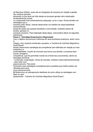 de Resíduos Sólidos, quais são as obrigações da empresa em relação à gestão
dos resíduos gerados,
pensando no que deve ser feito desde ao processo gerador até a destinação
ambientalmente correta
ou a disposição final ambientalmente adequada, se for o caso. Pense também em
estratégias que a
empresa pode utilizar, visando desenvolver um trabalho de responsabilidade
socioambiental,
propondo ações que possam beneficiar a comunidade, mediante sobras de
tecidos, gerados no
processo produtivo. Para realização desta etapa, você poderá utilizar as seguintes
referências:
Passo 2 - Estratégia Empresarial e Negociação
Com o objetivo de promover melhorias em seus processos produtivos, assim como
à
mitigaç o dos impactos ambientais causados, a “Indústria de Colchões Magnéticos
Good Dream”
decidiu desenvolver estratégias de competitivas bem-definidas em relação ao meio
ambiente e à
sustentabilidade. A partir do momento que tomou sua decisão, a empresa deve
buscar vantagens
competitivas, que lhe permitirão manter-se à frente dos concorrentes, dentro da
estratégia escolhida
- construção, sustentação, nichos de mercado, colheita e desinvestimento/extinção
- para esse novo
posicionamento. Para tanto:
1) Escolha duas estratégias competitivas bem-sucedidas que melhor podem ser
utilizadas para esse
novo posicionamento.
2) Desenvolva um planejamento detalhado de como utilizar as estratégias com
base no caso
apresentado - “Indústria de Colchões Magnéticos Good Dream”.
 