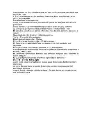 importante ter um bom planejamento e um bom monitoramento e controle de sua
produção. Logo,
a Sra. Luiza quer que você a auxilie na determinação da produtividade de sua
produção para poder
tomar decisões mais assertivas.
Assim, você deverá calcular a produtividade parcial em relação à mão de obra
(considerar
dados mensais) e produtividade total (considerar dados anuais), portanto:
A) Explique o que significa Produtividade Parcial e Produtividade Total:
B) Calcule a produtividade parcial referente à mão de obra, conforme os dados a
seguir:
Quantidade de mão de obra = 150 colaboradores;
Turno = 1 turno de 8 horas diárias;
Dias trabalhados por mês = 23 dias;
Produção mensal do último mês = 10.500 unidades;
C) Determine a produtividade Total, considerando os dados anterior e os
seguintes:
Produção total de colchões no último ano = 132.408 unidades;
Custos referentes aos insumos utilizados na produção dos colchões magnéticos =
R$59.600.000,00 reais.
D) Determine a previsão de demanda para o mês de março de 2021, conforme os
dados a seguir:
E) Qual a importância em se determinar a previsão de demanda?
Passo 5 – Gestão da Inovação
Assim como existem variações nos tipos e graus de inovação, também existem
diferenças
na forma de organizar o processo de inovação, embora o processo central
permaneça sempre o
mesmo (busca – seleção – implementação). Ou seja, temos um modelo central
que pode servir para
 