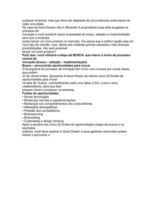 qualquer empresa, mas que deve ser adaptado às circunstâncias particulares de
cada uma delas.
No caso da Good Dream não é diferente! A proprietária Luiza está engajada no
processo de
inovação e você auxiliará nessa empreitada de busca, seleção e implementação
para que a empresa
possa lançar um novo produto no mercado. Ela pensa que a melhor opção seja um
novo tipo de colchão, mas, diante das matérias-primas utilizadas e das diversas
possibilidades, não seria possível
lançar um outro produto?
Para isso, você utilizará a etapa da BUSCA, que marca o início do processo
central de
inovação (busca – seleção – implementação):
Busca – procurando oportunidades para inovar
O fluxograma do processo de inovação tem início com a busca por novas ideias,
que podem
vir de várias fontes. Apresente à Good Dream ao menos cinco (5) fontes de
oportunidades para inovar
na fase de “busca”, exemplificando cada uma delas à Sra. Luiza e seus
colaboradores, para que eles
possam iniciar o processo na empresa.
Fontes de oportunidades:
▪ Novas tecnologias
▪ Mudanças nas leis e regulamentações
▪ Mudanças nos comportamentos dos consumidores
▪ Alterações demográficas
▪ Pressão dos competidores
▪ Brainstorming
▪ Brainwriting
▪ Criatividade e design thinking
Após a escolha das cinco (5) fontes de oportunidades (etapa de busca) e os
exemplos
práticos, você deve explicar à Good Dream e seus gestores como eles podem
extrair e aproveitar o
 