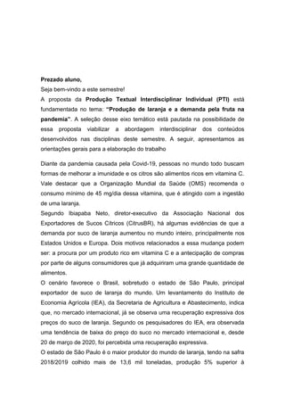 Prezado aluno,
Seja bem-vindo a este semestre!
A proposta da Produção Textual Interdisciplinar Individual (PTI) está
fundamentada no tema: “Produção de laranja e a demanda pela fruta na
pandemia”. A seleção desse eixo temático está pautada na possibilidade de
essa proposta viabilizar a abordagem interdisciplinar dos conteúdos
desenvolvidos nas disciplinas deste semestre. A seguir, apresentamos as
orientações gerais para a elaboração do trabalho
Diante da pandemia causada pela Covid-19, pessoas no mundo todo buscam
formas de melhorar a imunidade e os citros são alimentos ricos em vitamina C.
Vale destacar que a Organização Mundial da Saúde (OMS) recomenda o
consumo mínimo de 45 mg/dia dessa vitamina, que é atingido com a ingestão
de uma laranja.
Segundo Ibiapaba Neto, diretor-executivo da Associação Nacional dos
Exportadores de Sucos Cítricos (CitrusBR), há algumas evidências de que a
demanda por suco de laranja aumentou no mundo inteiro, principalmente nos
Estados Unidos e Europa. Dois motivos relacionados a essa mudança podem
ser: a procura por um produto rico em vitamina C e a antecipação de compras
por parte de alguns consumidores que já adquiriram uma grande quantidade de
alimentos.
O cenário favorece o Brasil, sobretudo o estado de São Paulo, principal
exportador de suco de laranja do mundo. Um levantamento do Instituto de
Economia Agrícola (IEA), da Secretaria de Agricultura e Abastecimento, indica
que, no mercado internacional, já se observa uma recuperação expressiva dos
preços do suco de laranja. Segundo os pesquisadores do IEA, era observada
uma tendência de baixa do preço do suco no mercado internacional e, desde
20 de março de 2020, foi percebida uma recuperação expressiva.
O estado de São Paulo é o maior produtor do mundo de laranja, tendo na safra
2018/2019 colhido mais de 13,6 mil toneladas, produção 5% superior à
 
