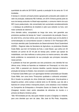 quantidade da safra de 2017/2018, quando a produção foi de cerca de 13 mil
toneladas.
A laranja é o terceiro principal produto agropecuário produzido pelo estado em
valor de produção, totalizando R$ 5 bilhões, em 2019. Embora grande parte do
suco de laranja produzido no Brasil seja exportado, o consumo interno de suco
NFC (suco pasteurizado, não concentrado) tem aumentado consideravelmente
– o destaque da preferência do brasileiro é pelo suco extraído na hora, com
maior conteúdo de vitamina C.
Uma clientela cativa, conquistada ao longo dos anos, tem garantido aos
produtores paulistas de laranja de “mesa” o escoamento da produção. Essa é,
de certa forma, uma boa notícia, pois na ponta da cadeia (que vai do plantio à
comercialização) os consumidores buscam a vitamina C Em Paranapuã (SP),
município atendido pela Coordenadoria de Desenvolvimento Rural Sustentável
(CDRS) – Regional Jales da Secretaria de Agricultura, os produtores Edvaldo
Costa Mello, que tem mil hectares da fruta, e José Dezan, que cultiva em 40
hectares um pomar de 20 mil pés de laranja pera, contam que apesar da
instabilidade, com dias melhores e outros piores na mesma semana, não estão
tendo problemas no escoamento da sua produção aos principais mercados
nesse período.
A qualidade da fruta tem garantido aos dois produtores uma clientela fiel nos
últimos anos. Ambas as fazendas se instalaram em Paranapuã, no início dos
anos 1990, e passaram por diversos desafios, quando doenças rondaram a
produção de laranja no Estado, mas venceram e se estabilizaram.
A Fazenda Costa Mello que é um agronegócio familiar comandado por Edvaldo
Costa Mello, tem como lema “Produzindo qualidade e cultivando amizades”.
Ela é focada na produção de citros (limão-taiti, laranja-pera, lima-da-pérsia e
tangerina ponkan, entre outras) e atende tanto os 30 clientes, que vão até a
fazenda em compra direta e transporte próprio, como abastece o box instalado
na Companhia de Entrepostos e Armazéns Gerais do Estado de São Paulo
(Ceagesp), terceiro maior centro atacadista de alimentos do mundo e o
primeiro do Brasil e América Latina.
“São 100 toneladas por dia, das quais metade vai para a Ceagesp e o restante,
para uma clientela que vem de Jales, São José do Rio Preto, Araçatuba,
 