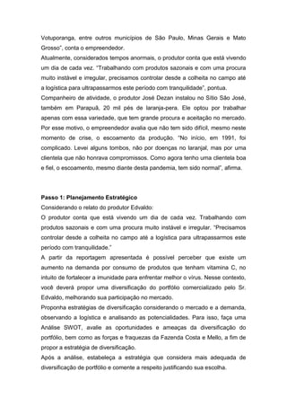 Votuporanga, entre outros municípios de São Paulo, Minas Gerais e Mato
Grosso”, conta o empreendedor.
Atualmente, considerados tempos anormais, o produtor conta que está vivendo
um dia de cada vez. “Trabalhando com produtos sazonais e com uma procura
muito instável e irregular, precisamos controlar desde a colheita no campo até
a logística para ultrapassarmos este período com tranquilidade”, pontua.
Companheiro de atividade, o produtor José Dezan instalou no Sítio São José,
também em Parapuã, 20 mil pés de laranja-pera. Ele optou por trabalhar
apenas com essa variedade, que tem grande procura e aceitação no mercado.
Por esse motivo, o empreendedor avalia que não tem sido difícil, mesmo neste
momento de crise, o escoamento da produção. “No início, em 1991, foi
complicado. Levei alguns tombos, não por doenças no laranjal, mas por uma
clientela que não honrava compromissos. Como agora tenho uma clientela boa
e fiel, o escoamento, mesmo diante desta pandemia, tem sido normal”, afirma.
Passo 1: Planejamento Estratégico
Considerando o relato do produtor Edvaldo:
O produtor conta que está vivendo um dia de cada vez. Trabalhando com
produtos sazonais e com uma procura muito instável e irregular. “Precisamos
controlar desde a colheita no campo até a logística para ultrapassarmos este
período com tranquilidade.”
A partir da reportagem apresentada é possível perceber que existe um
aumento na demanda por consumo de produtos que tenham vitamina C, no
intuito de fortalecer a imunidade para enfrentar melhor o vírus. Nesse contexto,
você deverá propor uma diversificação do portfólio comercializado pelo Sr.
Edvaldo, melhorando sua participação no mercado.
Proponha estratégias de diversificação considerando o mercado e a demanda,
observando a logística e analisando as potencialidades. Para isso, faça uma
Análise SWOT, avalie as oportunidades e ameaças da diversificação do
portfólio, bem como as forças e fraquezas da Fazenda Costa e Mello, a fim de
propor a estratégia de diversificação.
Após a análise, estabeleça a estratégia que considera mais adequada de
diversificação de portfólio e comente a respeito justificando sua escolha.
 