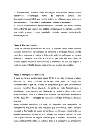 1) Primeiramente, escolha duas estratégias competitivas bem-sucedidas
(construção, sustentação, nichos de mercado, colheita e/ou
desinvestimento/extinção) que melhor podem ser utilizadas para esse novo
posicionamento - “Produzindo qualidade e cultivando amizades”.
2) Qual é o posicionamento de mercado que a “Fazenda Costa Mello” pretende
ter? Lembrando que existem seis opções principais para a empresa escolher o
seu posicionamento - preço; qualidade; inovação; serviço; customização;
diferenciação de
Passo 4: Macroeconomia
Diante do cenário apresentado na SGA, é possível refletir sobre diversos
aspectos econômicos relacionados ao consumo e produção. Nesse sentido,
você deve pesquisar e realizar a leitura de materiais referentes ao cenário
econômico brasileiro para 2021 e identificar, por meio do texto, como tal
cenário poderá influenciar consumidores e ofertantes, no que diz respeito a
variáveis como: inflação, taxa de juros, emprego, renda e agronegócio.
Passo 5: Planejamento Tributário
O suco de laranja pasteurizado (suco NFC) é um dos principais produtos
advindos da cadeia produtiva da laranja, mas antes de chegar aos
supermercados e, por fim, à mesa do consumidor, passa por um sofisticado
processo industrial. Essa atividade, do ponto de vista fiscal/tributário, é
classificada como indústria de fabricação de produtos alimentícios, mais
especificamente, com a Classificação Nacional de Atividades Econômicas
(CNAE) 1033-3/01 - Fabricação de sucos concentrados de frutas, hortaliças e
legumes.
Nesse contexto, considere que você foi designado para desenvolver um
planejamento tributário de uma indústria que desenvolve, como atividade
principal, a fabricação de sucos concentrados de laranjas. Inicialmente, seu
desafio consiste em apresentar aos gestores um estudo a respeito de quais
são as possibilidades de regime tributário para a empresa. Atualmente, com
base no faturamento médio dos últimos anos e a expectativa de crescimento
 