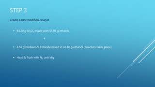 STEP 3
Create a new modified catalyst
 93.20 g Al2O3 mixed with 55.93 g ethanol
+
 4.66 g Niobium V Chloride mixed in 45.80 g ethanol (Reaction takes place)
 Heat & flush with N2 until dry
 