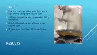 RESULTS
Run 1
 Reaction produces a blue water layer and a
light brown, transparent organic layer
 10.7% of the acetone was converted to 2.02 g
mesitylene
 Only 0.066 g acetone was left over in the
organic layer
 Organic layer consists of 20.1% mesitylene
 