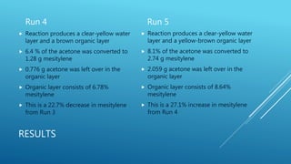 RESULTS
Run 4
 Reaction produces a clear-yellow water
layer and a brown organic layer
 6.4 % of the acetone was converted to
1.28 g mesitylene
 0.776 g acetone was left over in the
organic layer
 Organic layer consists of 6.78%
mesitylene
 This is a 22.7% decrease in mesitylene
from Run 3
Run 5
 Reaction produces a clear-yellow water
layer and a yellow-brown organic layer
 8.1% of the acetone was converted to
2.74 g mesitylene
 2.059 g acetone was left over in the
organic layer
 Organic layer consists of 8.64%
mesitylene
 This is a 27.1% increase in mesitylene
from Run 4
 