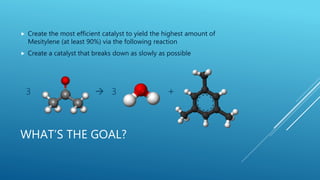 WHAT’S THE GOAL?
 Create the most efficient catalyst to yield the highest amount of
Mesitylene (at least 90%) via the following reaction
 Create a catalyst that breaks down as slowly as possible
3  3 +
 