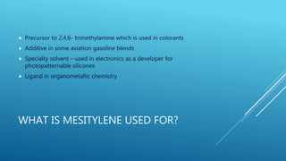 WHAT IS MESITYLENE USED FOR?
 Precursor to 2,4,6- trimethylamine which is used in colorants
 Additive in some aviation gasoline blends
 Specialty solvent – used in electronics as a developer for
photopatternable silicones
 Ligand in organometallic chemistry
 