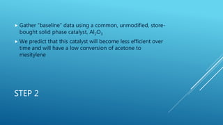 STEP 2
 Gather “baseline” data using a common, unmodified, store-
bought solid phase catalyst, Al2O3
 We predict that this catalyst will become less efficient over
time and will have a low conversion of acetone to
mesitylene
 
