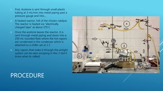 PROCEDURE
1. First, Acetone is sent through small plastic
tubing at 3 mL/min into metal piping past a
pressure gauge and into…
2. A heated reactor, full of the chosen catalyst.
The reactor is heated via “electrically
charged tape” at about 370 C
3. Once the acetone leaves the reactor, it is
sent through metal piping and down into a
250 mL rounded flask where the hot vapors
are condensed in the condenser which is
attached to a chiller set at 1 C
4. Any vapors that make it through the airtight
system can be seen escaping in the ( I don’t
know what its called)
 