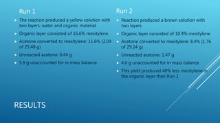 RESULTS
Run 1
 The reaction produced a yellow solution with
two layers: water and organic material
 Organic layer consisted of 16.6% mesitylene
 Acetone converted to mesitylene: 11.6% (2.04
of 25.48 g)
 Unreacted acetone: 0.44 g
 5.9 g unaccounted for in mass balance
Run 2
 Reaction produced a brown solution with
two layers
 Organic layer consisted of 10.4% mesitylene
 Acetone converted to mesitylene: 8.4% (1.76
of 29.24 g)
 Unreacted acetone: 1.47 g
 4.0 g unaccounted for in mass balance
 This yield produced 40% less mesitylene in
the organic layer than Run 1
 