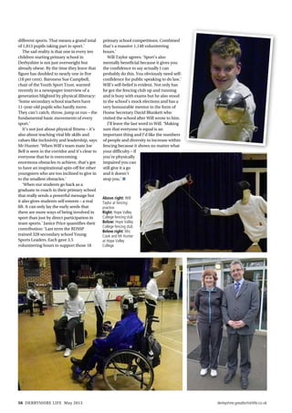 derbyshire.greatbritishlife.co.uk58 DERBYSHIRE LIFE May 2013
different sports. That means a grand total
of 1,813 pupils taking part in sport.’
The sad reality is that one in every ten
children starting primary school in
Derbyshire is not just overweight but
already obese. By the time they leave that
figure has doubled to nearly one in five
(18 per cent). Baroness Sue Campbell,
chair of the Youth Sport Trust, warned
recently in a newspaper interview of a
generation blighted by physical illiteracy:
‘Some secondary school teachers have
11-year-old pupils who hardly move.
They can’t catch, throw, jump or run – the
fundamental basic movements of every
sport.’
It’s not just about physical fitness – it’s
also about teaching vital life skills and
values like inclusivity and leadership, says
Mr Hunter: ‘When Will’s team mate Joe
Bell is seen in the corridor and it’s clear to
everyone that he is overcoming
enormous obstacles to achieve, that’s got
to have an inspirational spin-off for other
youngsters who are too inclined to give in
to the smallest obstacles.’
‘When our students go back as a
graduate to coach in their primary school
that really sends a powerful message but
it also gives students self esteem – a real
lift. It can only lay the early seeds that
there are more ways of being involved in
sport than just by direct participation in
team sports.’ Janice Price quantifies their
contribution: ‘Last term the RDSSP
trained 328 secondary school Young
Sports Leaders. Each gave 3.5
volunteering hours to support those 18
primary school competitions. Combined
that’s a massive 1,148 volunteering
hours.’
Will Taylor agrees: ‘Sport’s also
mentally beneficial because it gives you
the confidence to say actually I can
probably do this. You obviously need self-
confidence for public speaking to do law.’
Will’s self-belief is evident. Not only has
he got the fencing club up and running
and is busy with exams but he also stood
in the school’s mock elections and has a
very honourable mentor in the form of
Home Secretary David Blunkett who
visited the school after Will wrote to him.
I’ll leave the last word to Will. ‘Making
sure that everyone is equal is an
important thing and I‘d like the numbers
of people and diversity to increase within
fencing because it shows no matter what
your difficulty – if
you’re physically
impaired you can
still give it a go
and it doesn’t
stop you.’ n
Above right: Will
Taylor at fencing
practice
Right: Hope Valley
College fencing club
Below: Hope Valley
College fencing club
Below right: Mrs
Cook and Mr Hunter
at Hope Valley
College
 