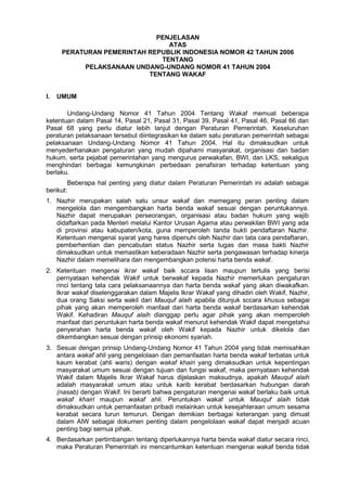 PENJELASAN
ATAS
PERATURAN PEMERINTAH REPUBLIK INDONESIA NOMOR 42 TAHUN 2006
TENTANG
PELAKSANAAN UNDANG-UNDANG NOMOR 41 TAHUN 2004
TENTANG WAKAF
I. UMUM
Undang-Undang Nomor 41 Tahun 2004 Tentang Wakaf memuat beberapa
ketentuan dalam Pasal 14, Pasal 21, Pasal 31, Pasal 39, Pasal 41, Pasal 46, Pasal 66 dan
Pasal 68 yang perlu diatur lebih lanjut dengan Peraturan Pemerintah. Keseluruhan
peraturan pelaksanaan tersebut diintegrasikan ke dalam satu peraturan pemerintah sebagai
pelaksanaan Undang-Undang Nomor 41 Tahun 2004. Hal itu dimaksudkan untuk
menyederhanakan pengaturan yang mudah dipahami masyarakat, organisasi dan badan
hukum, serta pejabat pemerintahan yang mengurus perwakafan, BWI, dan LKS, sekaligus
menghindari berbagai kemungkinan perbedaan penafsiran terhadap ketentuan yang
berlaku.
Beberapa hal penting yang diatur dalam Peraturan Pemerintah ini adalah sebagai
berikut:
1. Nazhir merupakan salah satu unsur wakaf dan memegang peran penting dalam
mengelola dan mengembangkan harta benda wakaf sesuai dengan peruntukannya.
Nazhir dapat merupakan perseorangan, organisasi atau badan hukum yang wajib
didaftarkan pada Menteri melalui Kantor Urusan Agama atau perwakilan BWI yang ada
di provinsi atau kabupaten/kota, guna memperoleh tanda bukti pendaftaran Nazhir.
Ketentuan mengenai syarat yang hares dipenuhi oleh Nazhir dan tata cara pendaftaran,
pemberhentian dan pencabutan status Nazhir serta tugas dan masa bakti Nazhir
dimaksudkan untuk memastikan keberadaan Nazhir serta pengawasan terhadap kinerja
Nazhir dalam memelihara dan mengembangkan potensi harta benda wakaf.
2. Ketentuan mengenai ikrar wakaf baik sccara lisan maupun tertulis yang berisi
pernyataan kehendak Wakif untuk berwakaf kepada Nazhir memerlukan pengaturan
rinci tentang tata cara pelaksanaannya dan harta benda wakaf yang akan diwakafkan.
Ikrar wakaf diselenggarakan dalam Majelis Ikrar Wakaf yang dihadiri oleh Wakif, Nazhir,
dua orang Saksi serta wakil dari Mauquf alaih apabila ditunjuk sccara khusus sebagai
pihak yang akan memperoleh manfaat dari harta benda wakaf berdasarkan kehendak
Wakif. Kehadiran Mauquf alaih dianggap perlu agar pihak yang akan memperoleh
manfaat dari peruntukan harta benda wakaf menurut kehendak Wakif dapat mengetahui
penyerahan harta benda wakaf oleh Wakif kepada Nazhir untuk dikelola dan
dikembangkan sesuai dengan prinsip ekonomi syariah.
3. Sesuai dengan prinsip Undang-Undang Nomor 41 Tahun 2004 yang tidak memisahkan
antara wakaf ahli yang pengelolaan dan pemanfaatan harta benda wakaf terbatas untuk
kaum kerabat (ahli waris) dengan wakaf khairi yang dimaksudkan untuk kepentingan
masyarakat umum sesuai dengan tujuan dan fungsi wakaf, maka pernyataan kehendak
Wakif dalam Majelis Ikrar Wakaf harus dijelaskan maksudnya, apakah Mauquf alaih
adalah masyarakat umum atau untuk karib kerabat berdasarkan hubungan darah
(nasab) dengan Wakif. Ini berarti bahwa pengaturan mengenai wakaf berlaku baik untuk
wakaf khairi maupun wakaf ahli. Peruntukan wakaf untuk Mauquf alaih tidak
dimaksudkan untuk pemanfaatan pribadi melainkan untuk kesejahteraan umum sesama
kerabat secara turun temurun. Dengan demikian berbagai keterangan yang dimuat
dalam AIW sebagai dokumen penting dalam pengelolaan wakaf dapat menjadi acuan
penting bagi sernua pihak.
4. Berdasarkan pertimbangan tentang diperlukannya harta benda wakaf diatur secara rinci,
maka Peraturan Pemerintah ini mencantumkan ketentuan mengenai wakaf benda tidak
 