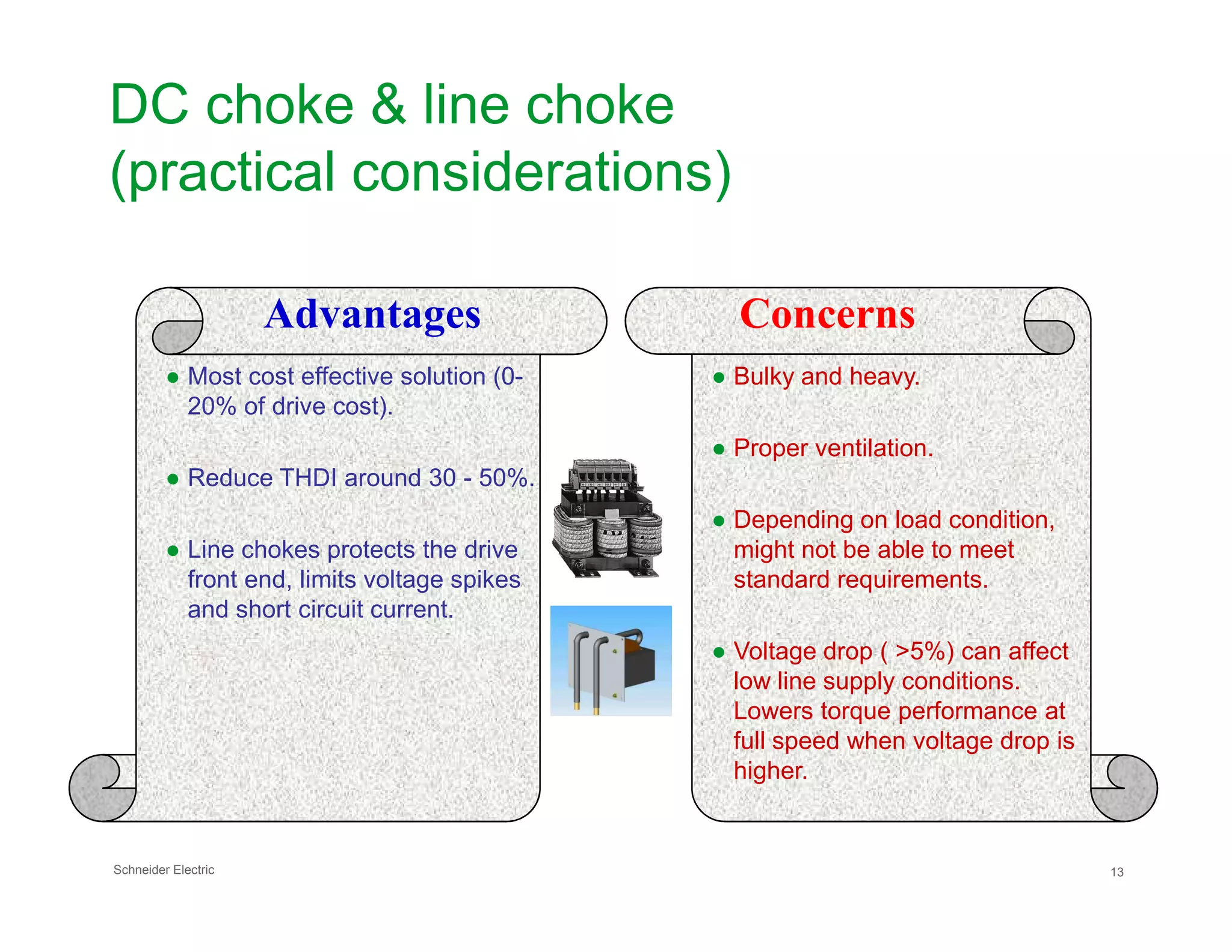 DC choke & line choke
(practical considerations)
● Most cost effective solution (0-
20% of drive cost).
● Reduce THDI around 30 - 50%.
● Bulky and heavy.
● Proper ventilation.
Advantages Concerns
Schneider Electric 13
● Reduce THDI around 30 - 50%.
● Line chokes protects the drive
front end, limits voltage spikes
and short circuit current.
● Depending on load condition,
might not be able to meet
standard requirements.
● Voltage drop ( >5%) can affect
low line supply conditions.
Lowers torque performance at
full speed when voltage drop is
higher.
 