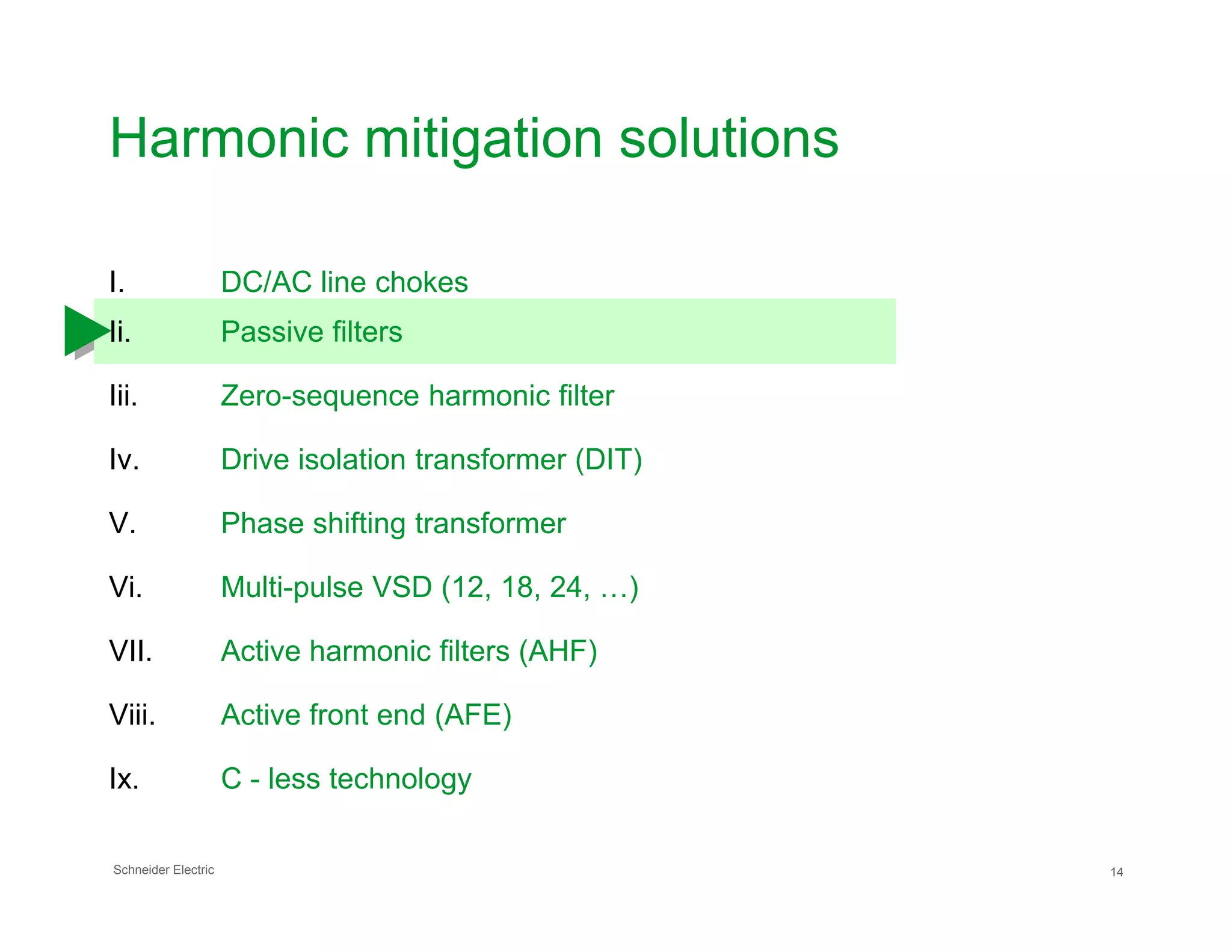 Harmonic mitigation solutions
I. DC/AC line chokes
Ii. Passive filters
Iii. Zero-sequence harmonic filter
Iv. Drive isolation transformer (DIT)
Schneider Electric 14
V. Phase shifting transformer
Vi. Multi-pulse VSD (12, 18, 24, …)
VII. Active harmonic filters (AHF)
Viii. Active front end (AFE)
Ix. C - less technology
 