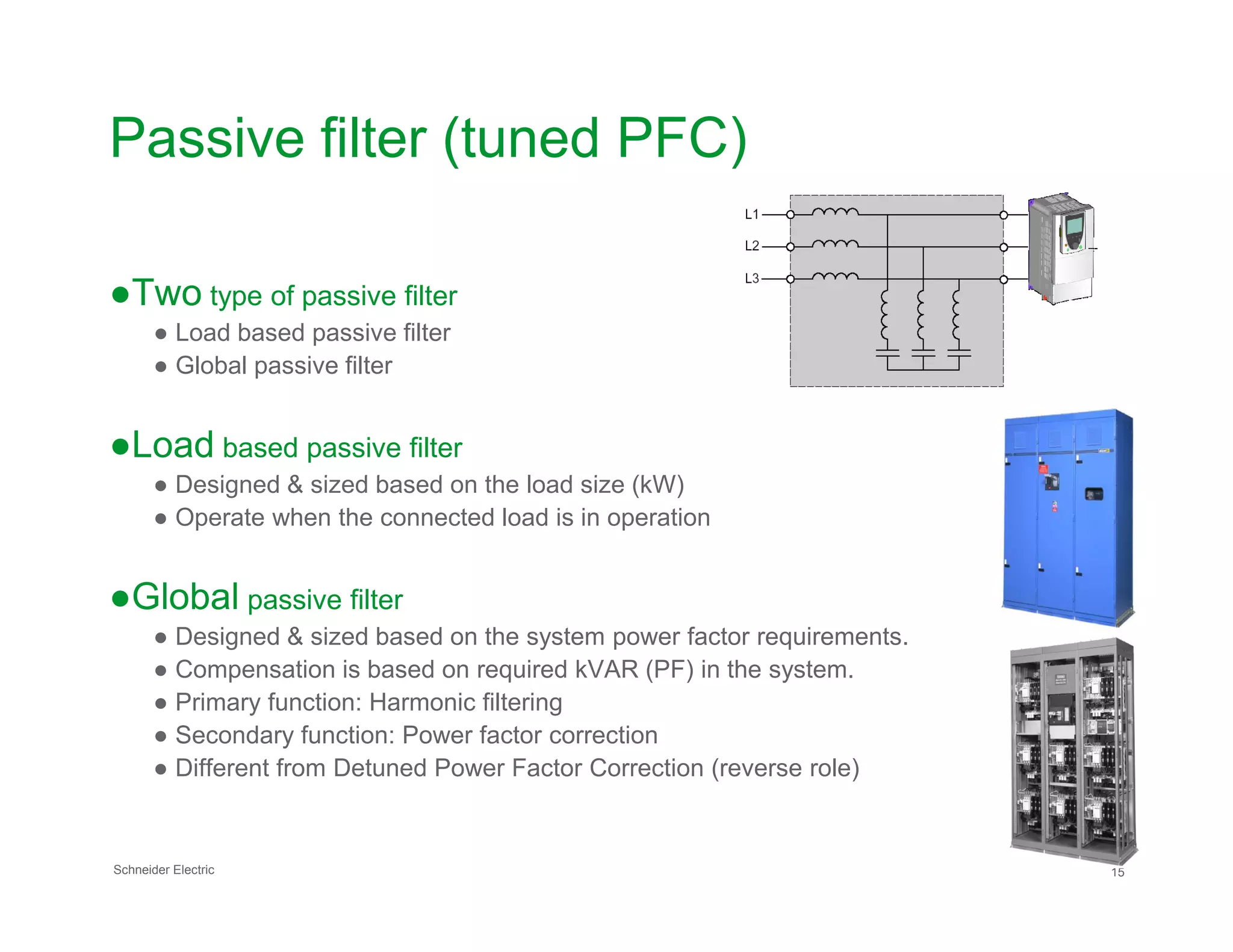 Passive filter (tuned PFC)
●Two type of passive filter
● Load based passive filter
● Global passive filter
●Load based passive filter
● Designed & sized based on the load size (kW)
Schneider Electric 15
● Designed & sized based on the load size (kW)
● Operate when the connected load is in operation
●Global passive filter
● Designed & sized based on the system power factor requirements.
● Compensation is based on required kVAR (PF) in the system.
● Primary function: Harmonic filtering
● Secondary function: Power factor correction
● Different from Detuned Power Factor Correction (reverse role)
 