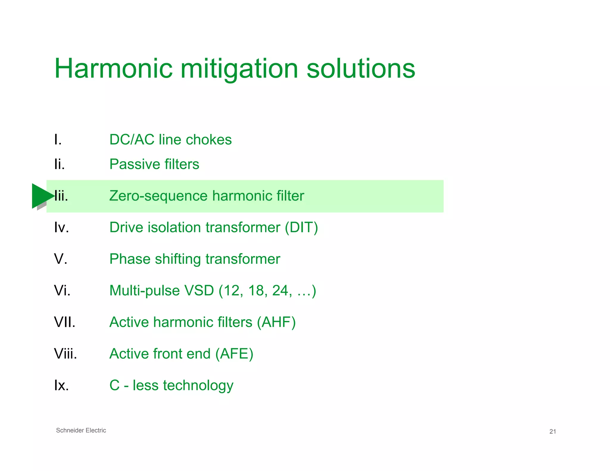 Harmonic mitigation solutions
I. DC/AC line chokes
Ii. Passive filters
Iii. Zero-sequence harmonic filter
Iv. Drive isolation transformer (DIT)
Schneider Electric 21
V. Phase shifting transformer
Vi. Multi-pulse VSD (12, 18, 24, …)
VII. Active harmonic filters (AHF)
Viii. Active front end (AFE)
Ix. C - less technology
 