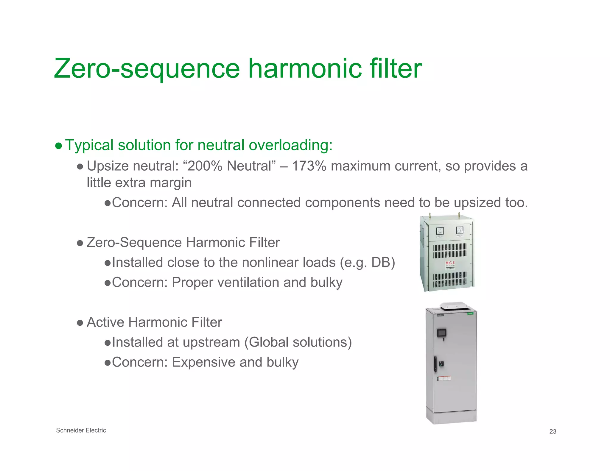 Zero-sequence harmonic filter
●Typical solution for neutral overloading:
● Upsize neutral: “200% Neutral” – 173% maximum current, so provides a
little extra margin
●Concern: All neutral connected components need to be upsized too.
● Zero-Sequence Harmonic Filter
Schneider Electric 23
● Zero-Sequence Harmonic Filter
●Installed close to the nonlinear loads (e.g. DB)
●Concern: Proper ventilation and bulky
● Active Harmonic Filter
●Installed at upstream (Global solutions)
●Concern: Expensive and bulky
 