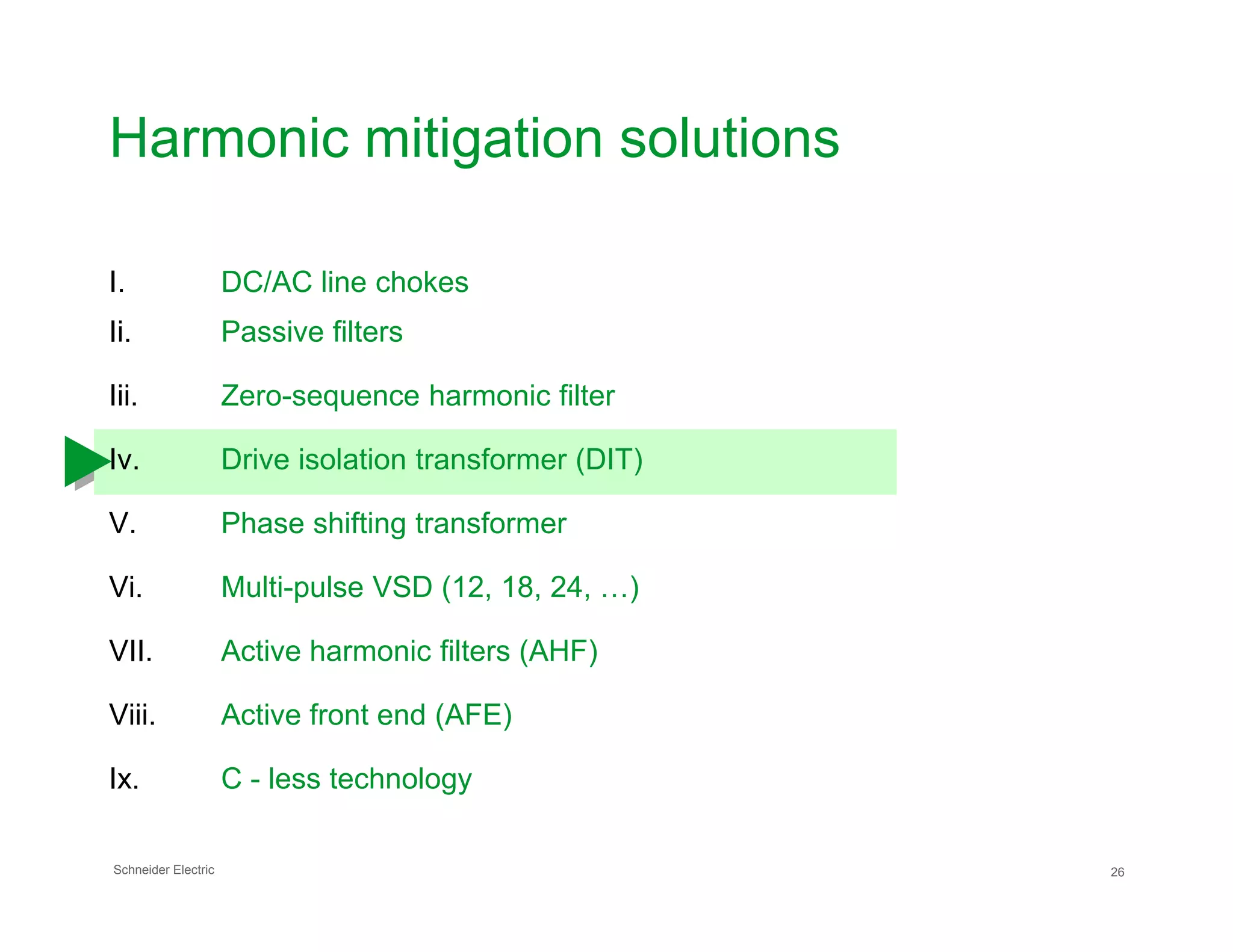 Harmonic mitigation solutions
I. DC/AC line chokes
Ii. Passive filters
Iii. Zero-sequence harmonic filter
Iv. Drive isolation transformer (DIT)
Schneider Electric 26
V. Phase shifting transformer
Vi. Multi-pulse VSD (12, 18, 24, …)
VII. Active harmonic filters (AHF)
Viii. Active front end (AFE)
Ix. C - less technology
 